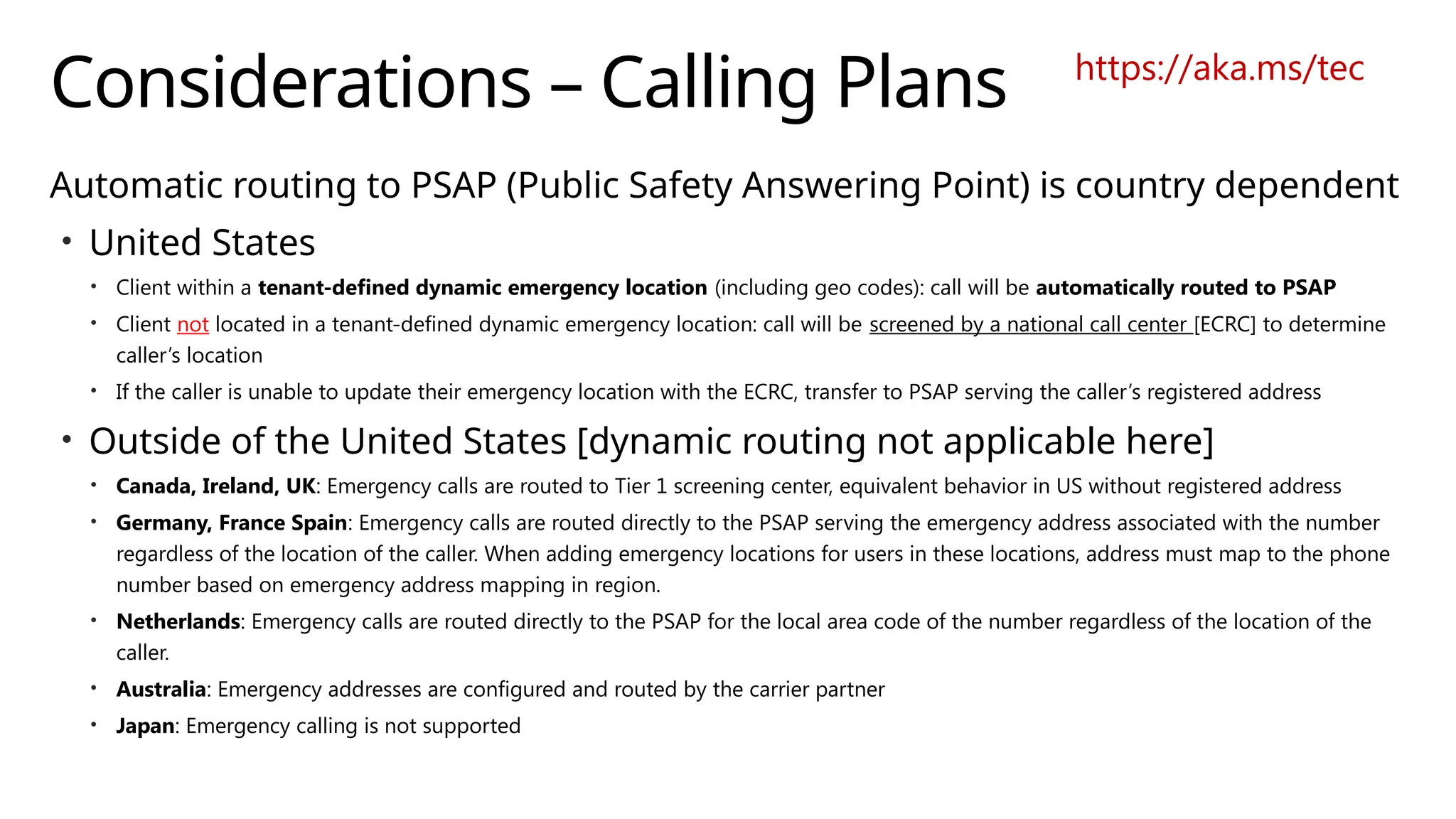 Considerations – Calling Plans
Automatic routing to PSAP (Public Safety Answering Point) is country dependent
• United States
• Client within a tenant-defined dynamic emergency location (including geo codes): call will be automatically routed to PSAP
• Client not located in a tenant-defined dynamic emergency location: call will be screened by a national call center [ECRC] to determine
caller’s location
• If the caller is unable to update their emergency location with the ECRC, transfer to PSAP serving the caller’s registered address
• Outside of the United States [dynamic routing not applicable here]
• Canada, Ireland, UK: Emergency calls are routed to Tier 1 screening center, equivalent behavior in US without registered address
• Germany, France Spain: Emergency calls are routed directly to the PSAP serving the emergency address associated with the number
regardless of the location of the caller. When adding emergency locations for users in these locations, address must map to the phone
number based on emergency address mapping in region.
• Netherlands: Emergency calls are routed directly to the PSAP for the local area code of the number regardless of the location of the
caller.
• Australia: Emergency addresses are configured and routed by the carrier partner
• Japan: Emergency calling is not supported
https://aka.ms/tec
 