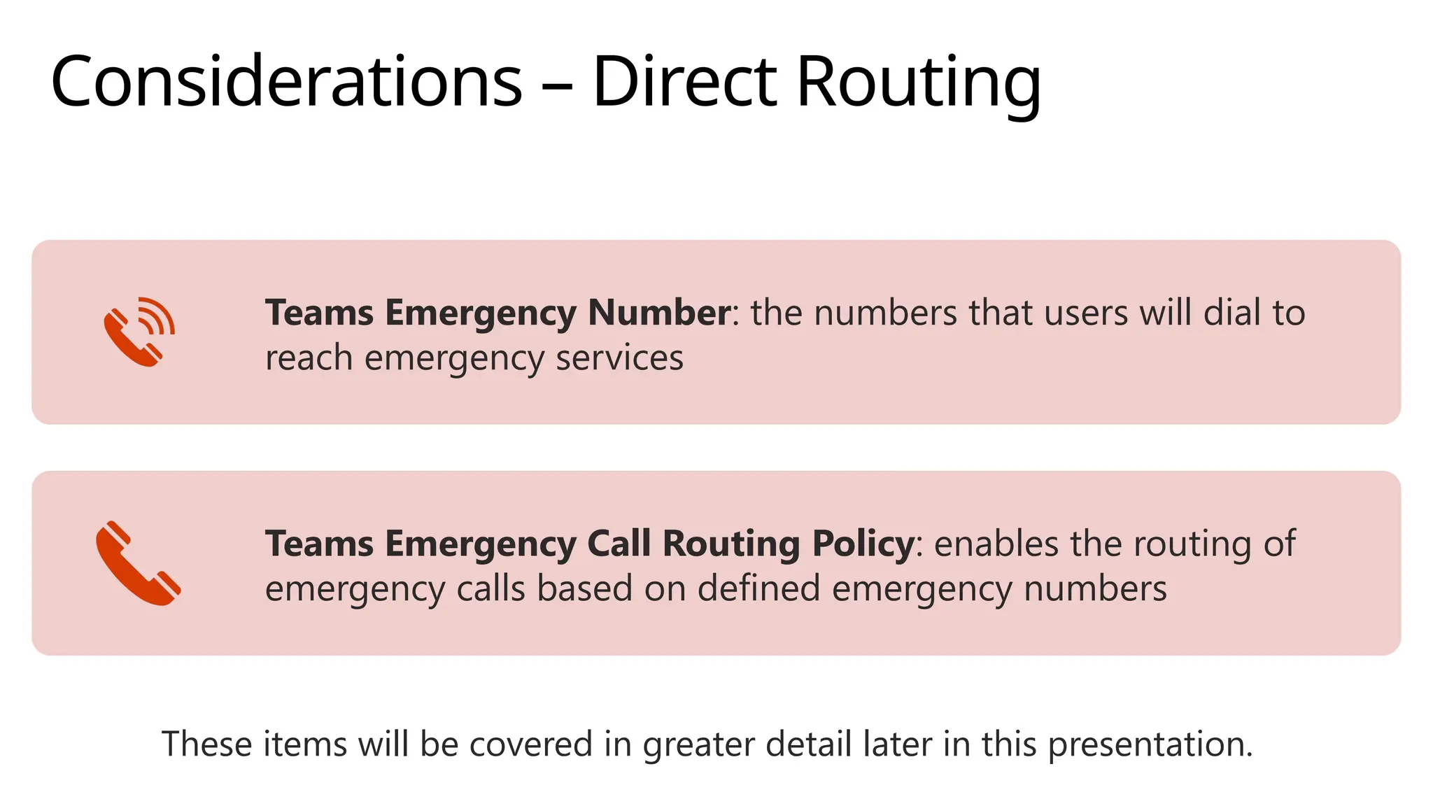 Considerations – Direct Routing
Teams Emergency Number: the numbers that users will dial to
reach emergency services
Teams Emergency Call Routing Policy: enables the routing of
emergency calls based on defined emergency numbers
These items will be covered in greater detail later in this presentation.
 