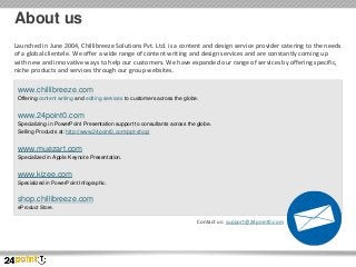 About us
Launched in June 2004, Chillibreeze Solutions Pvt. Ltd. is a content and design service provider catering to the needs
of a global clientele. We offer a wide range of content writing and design services and are constantly coming up
with new and innovative ways to help our customers. We have expanded our range of services by offering specific,
niche products and services through our group websites.

www.chillibreeze.com
Offering content writing and editing services to customers across the globe.

www.24point0.com
Specializing in PowerPoint Presentation support to consultants across the globe.
Selling Products at: http://www.24point0.com/ppt-shop/

www.muezart.com
Specialized in Apple Keynote Presentation.

www.kizee.com
Specialized in PowerPoint Infographic.

shop.chillibreeze.com
eProduct Store.

Contact us: support@24point0.com

 