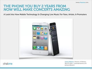 www.chaione.com


THE PHONE YOU BUY 2 YEARS FROM
NOW WILL MAKE CONCERTS AMAZING
A Look Into How Mobile Technology Is Changing Live Music For Fans, Artists, & Promoters




                                                                Juston Western, Director of Delivery
                                                                281-377-6319 | juston@chaione.com
                                                                @JustonWestern


                                                                                                       1
 