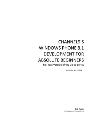 CHANNEL9’S
WINDOWS PHONE 8.1
DEVELOPMENT FOR
ABSOLUTE BEGINNERS
Full Text Version of the Video Series
Bob Tabor
http://www.LearnVisualStudio.net
Published April, 2014
 