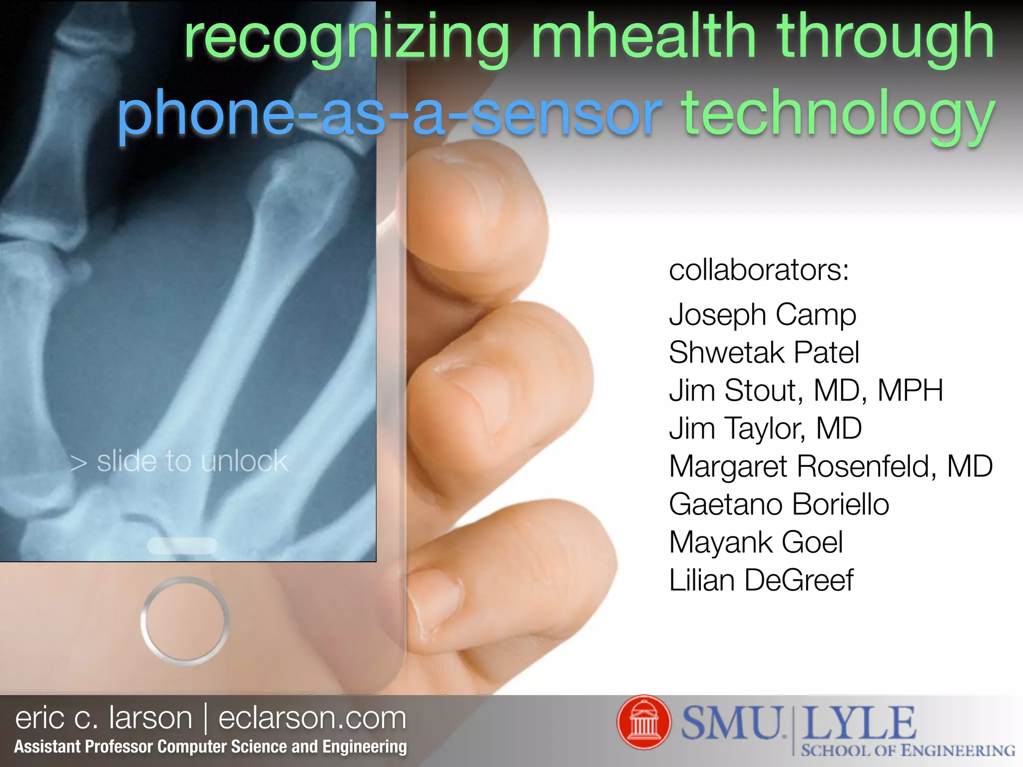 eric c. larson | eclarson.com
eclarson.com
eclarson@lyle.smu.edu
@ec_larson
> slide to unlock
Assistant Professor Computer Science and Engineering
collaborators:!
Joseph Camp
Shwetak Patel
Jim Stout, MD, MPH
Jim Taylor, MD
Margaret Rosenfeld, MD
Gaetano Boriello
Mayank Goel
Lilian DeGreef
recognizing mhealth through
phone-as-a-sensor technology
 