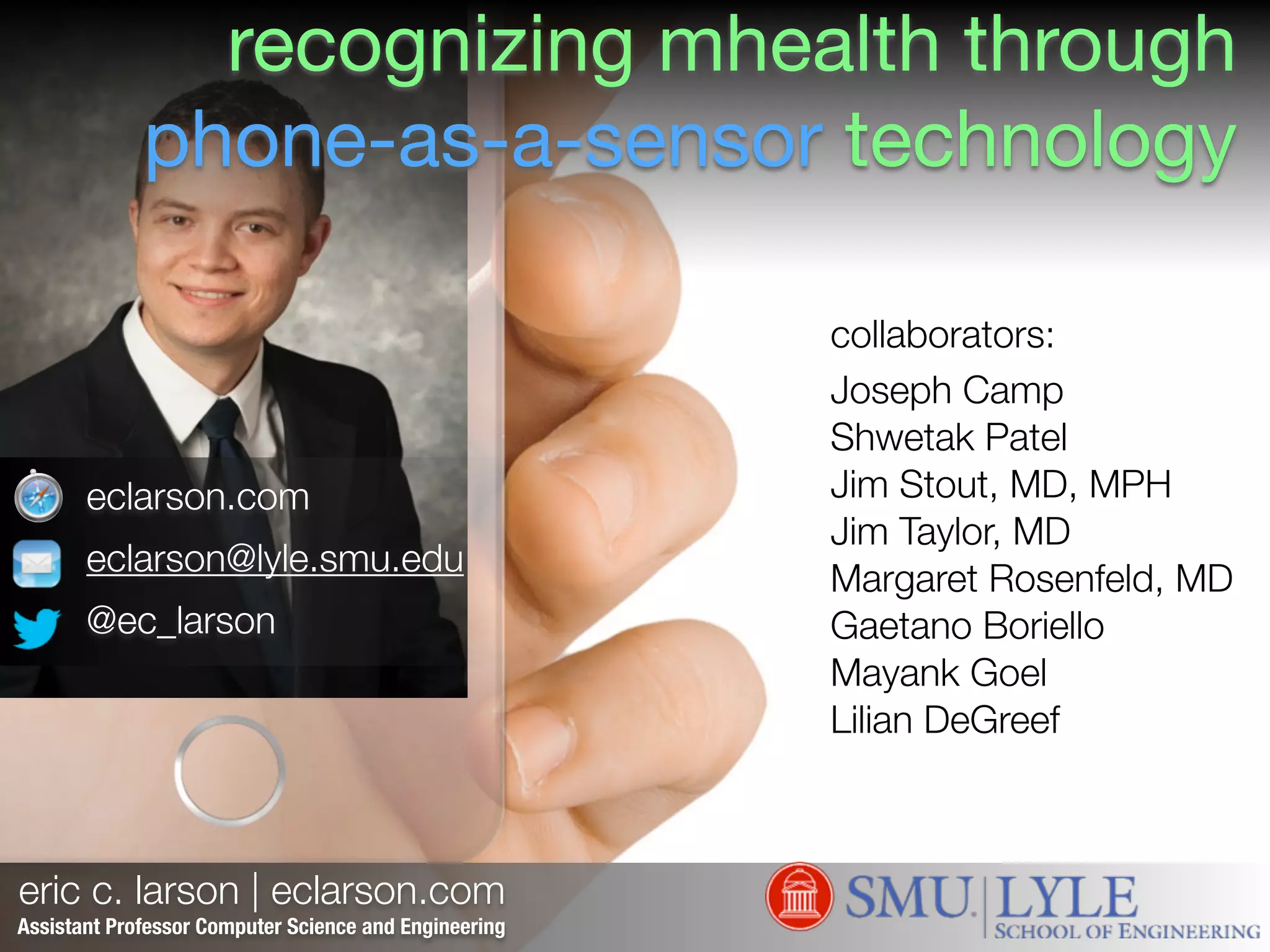 eric c. larson | eclarson.com
eclarson.com
eclarson@lyle.smu.edu
@ec_larson
Assistant Professor Computer Science and Engineering
collaborators:!
Joseph Camp
Shwetak Patel
Jim Stout, MD, MPH
Jim Taylor, MD
Margaret Rosenfeld, MD
Gaetano Boriello
Mayank Goel
Lilian DeGreef
recognizing mhealth through
phone-as-a-sensor technology
 