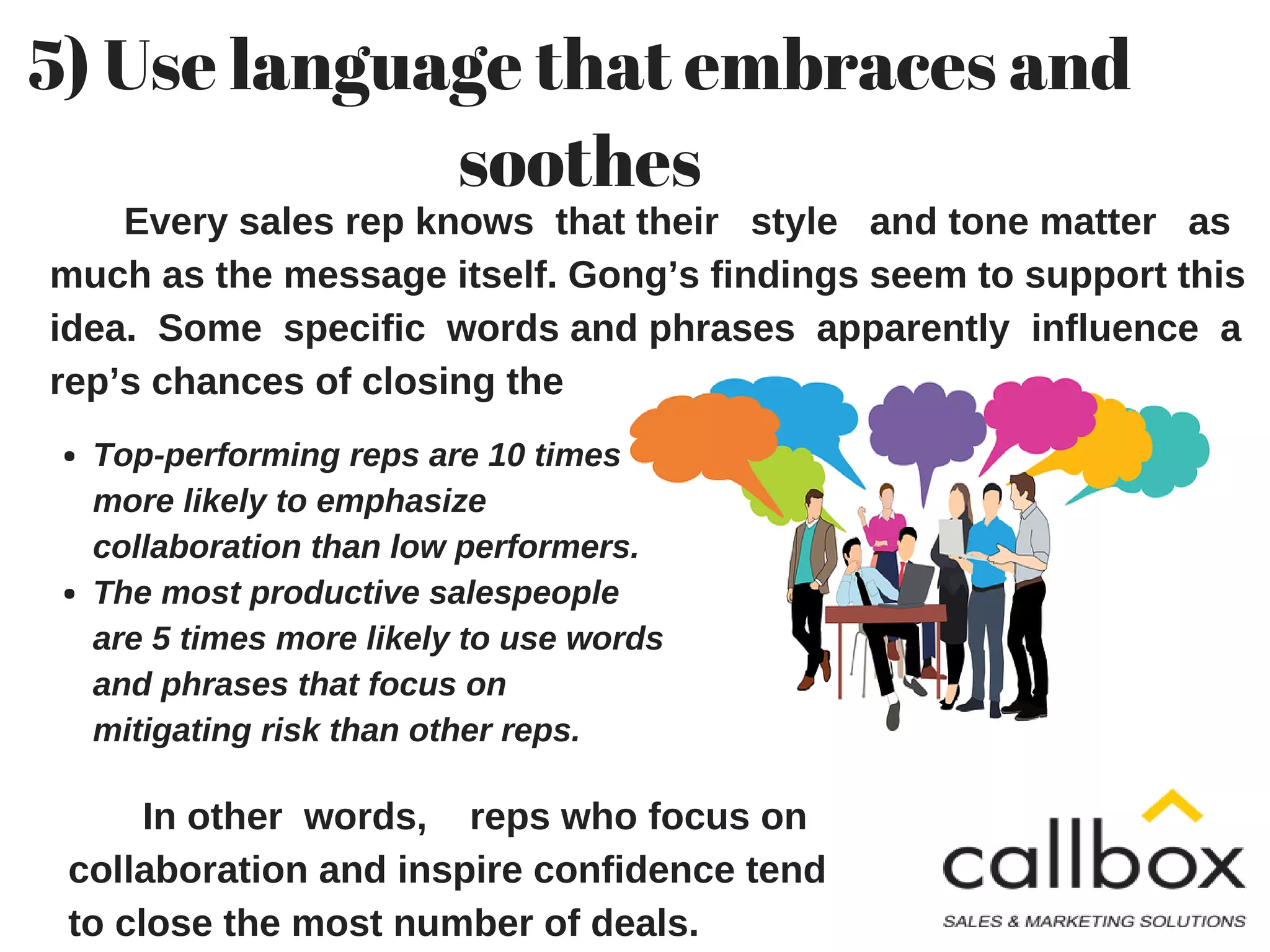 Every sales rep knows that their style and tone matter as
much as the message itself. Gong’s findings seem to support this
idea. Some specific words and phrases apparently influence a
rep’s chances of closing the deal.
5) Use language that embraces and
soothes
Top-performing reps are 10 times
more likely to emphasize
collaboration than low performers.
The most productive salespeople
are 5 times more likely to use words
and phrases that focus on
mitigating risk than other reps.
In other words, reps who focus on
collaboration and inspire confidence tend
to close the most number of deals.
 