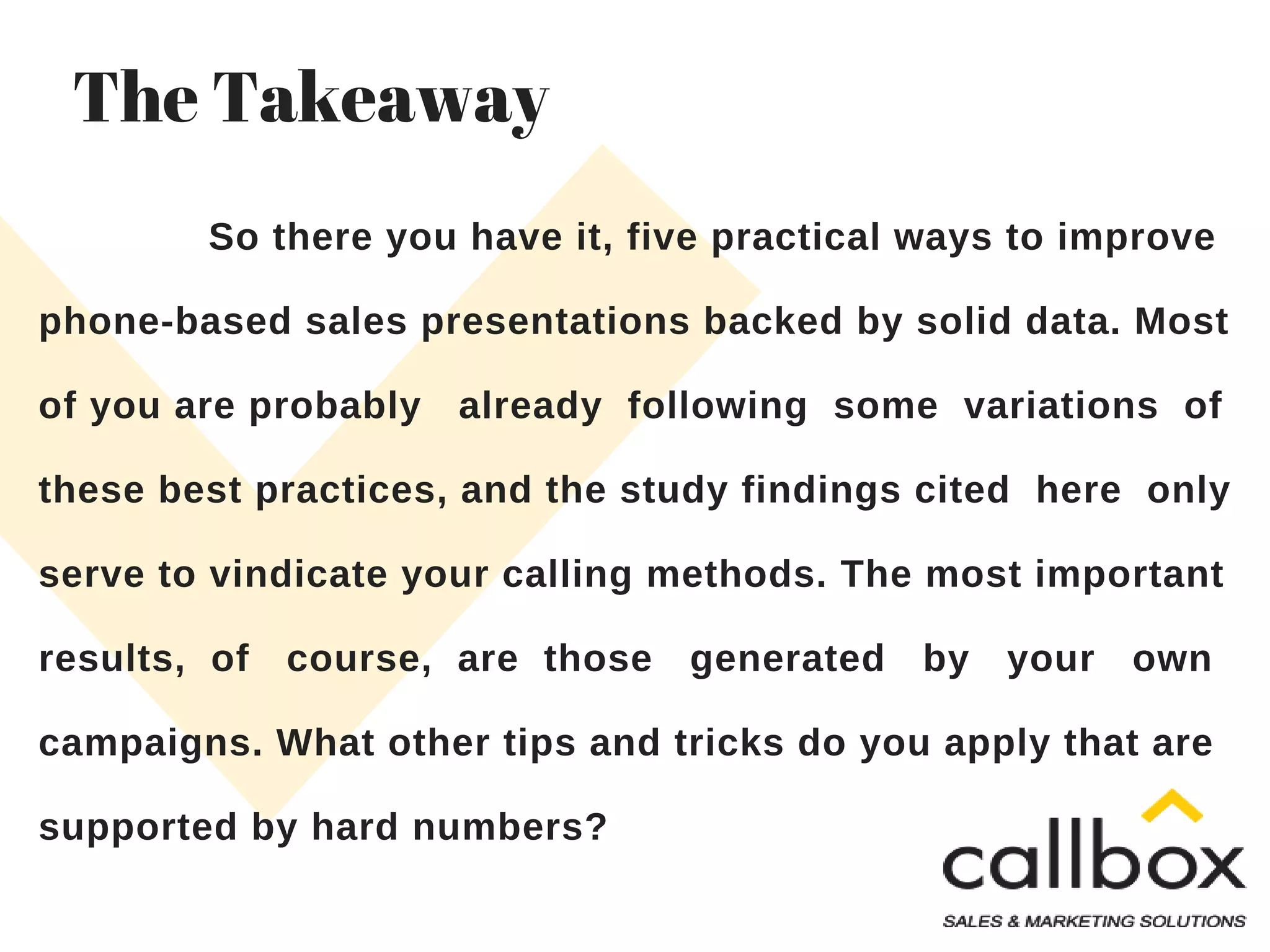 So there you have it, five practical ways to improve
phone-based sales presentations backed by solid data. Most
of you are probably already following some variations of
these best practices, and the study findings cited here only
serve to vindicate your calling methods. The most important
results, of course, are those generated by your own
campaigns. What other tips and tricks do you apply that are
supported by hard numbers?
The Takeaway
 