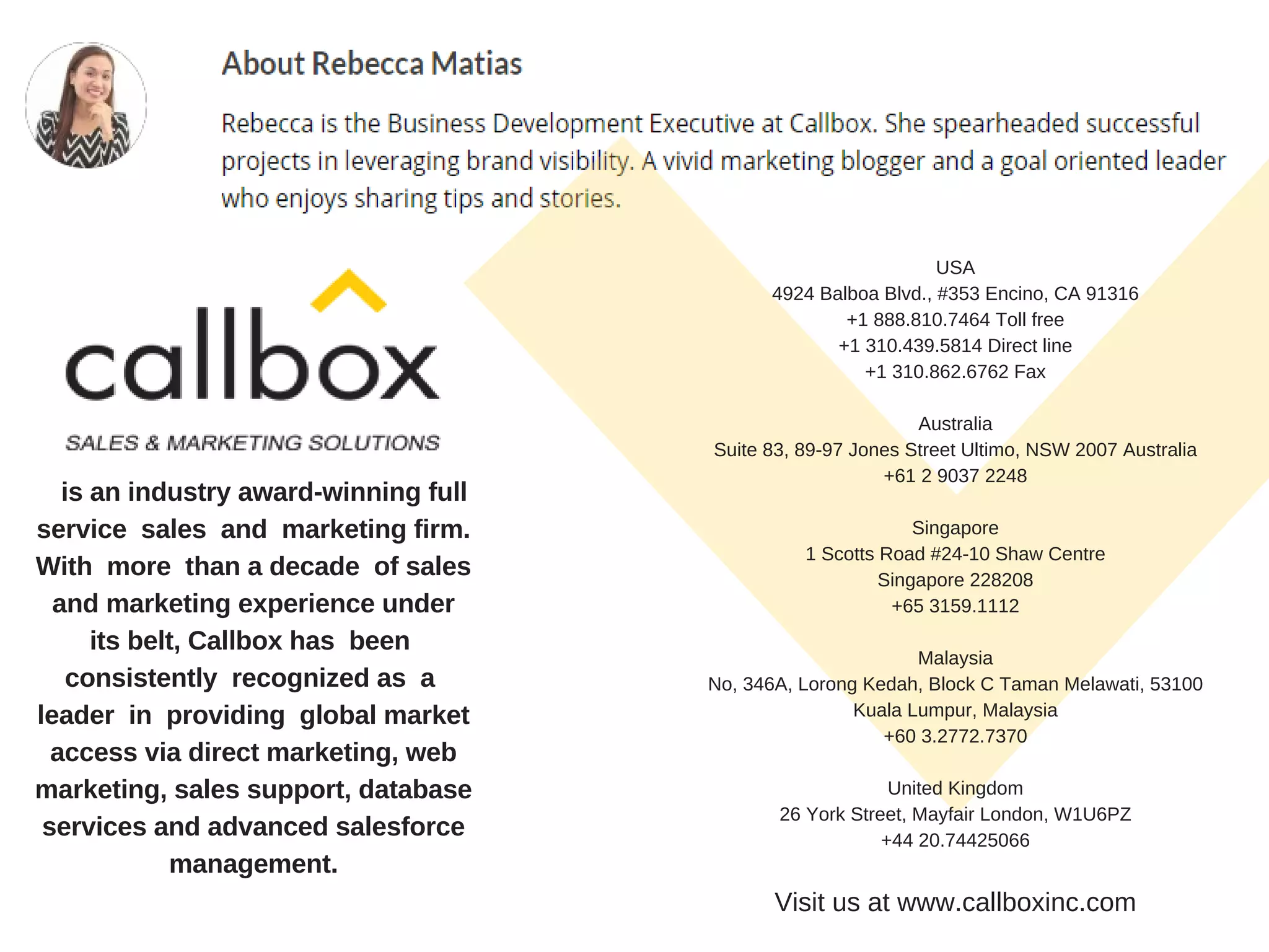 is an industry award-winning full
service sales and marketing firm.
With more than a decade of sales
and marketing experience under
its belt, Callbox has been
consistently recognized as a
leader in providing global market
access via direct marketing, web
marketing, sales support, database
services and advanced salesforce
management.
USA
4924 Balboa Blvd., #353 Encino, CA 91316
+1 888.810.7464 Toll free
+1 310.439.5814 Direct line
+1 310.862.6762 Fax
Australia
Suite 83, 89-97 Jones Street Ultimo, NSW 2007 Australia
+61 2 9037 2248
Singapore
1 Scotts Road #24-10 Shaw Centre
Singapore 228208
+65 3159.1112
Malaysia
No, 346A, Lorong Kedah, Block C Taman Melawati, 53100
Kuala Lumpur, Malaysia
+60 3.2772.7370
United Kingdom
26 York Street, Mayfair London, W1U6PZ
+44 20.74425066
Visit us at www.callboxinc.com
 