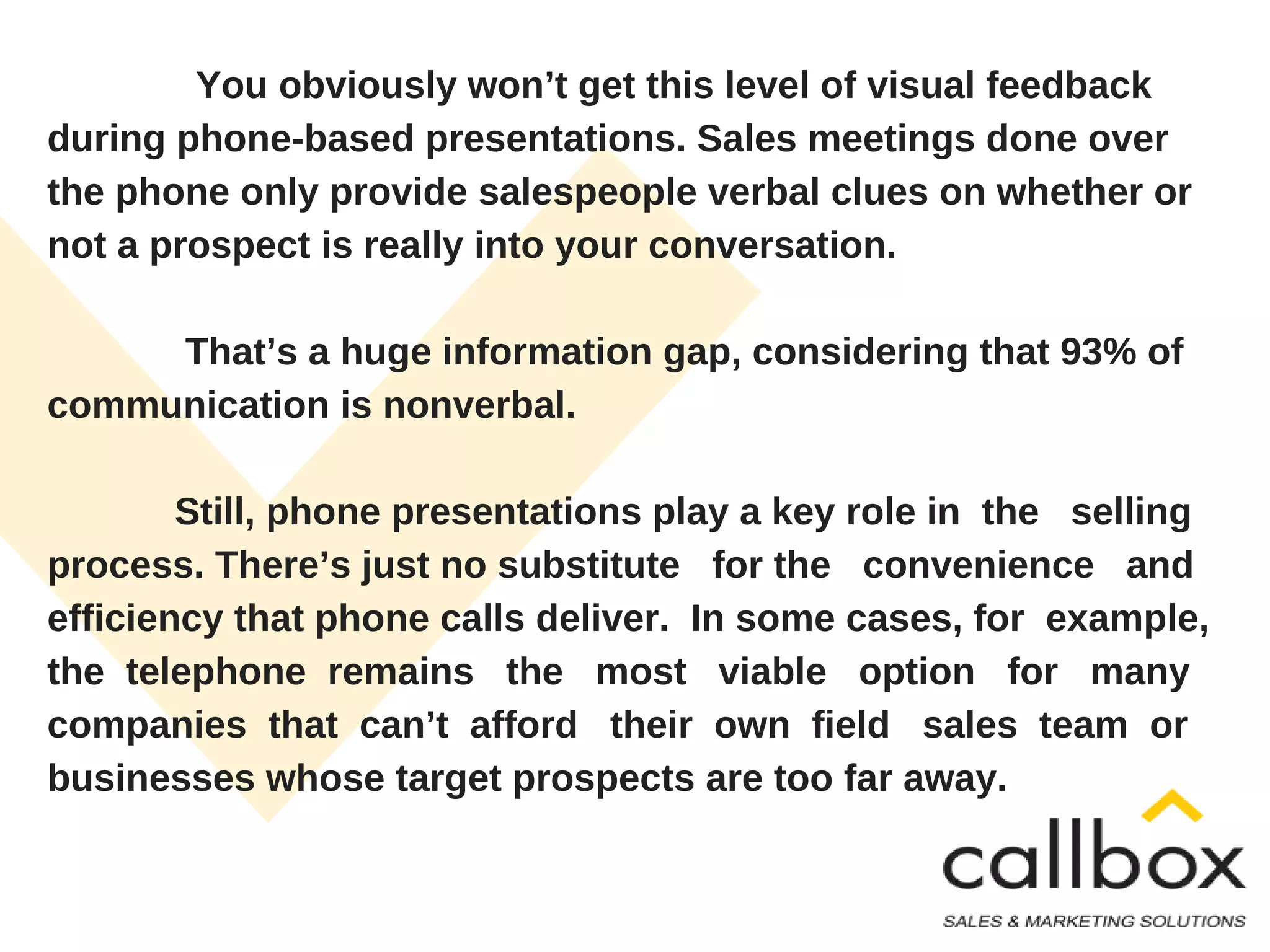 You obviously won’t get this level of visual feedback
during phone-based presentations. Sales meetings done over
the phone only provide salespeople verbal clues on whether or
not a prospect is really into your conversation.
That’s a huge information gap, considering that 93% of
communication is nonverbal.
Still, phone presentations play a key role in the selling
process. There’s just no substitute for the convenience and
efficiency that phone calls deliver. In some cases, for example,
the telephone remains the most viable option for many
companies that can’t afford their own field sales team or
businesses whose target prospects are too far away.
 