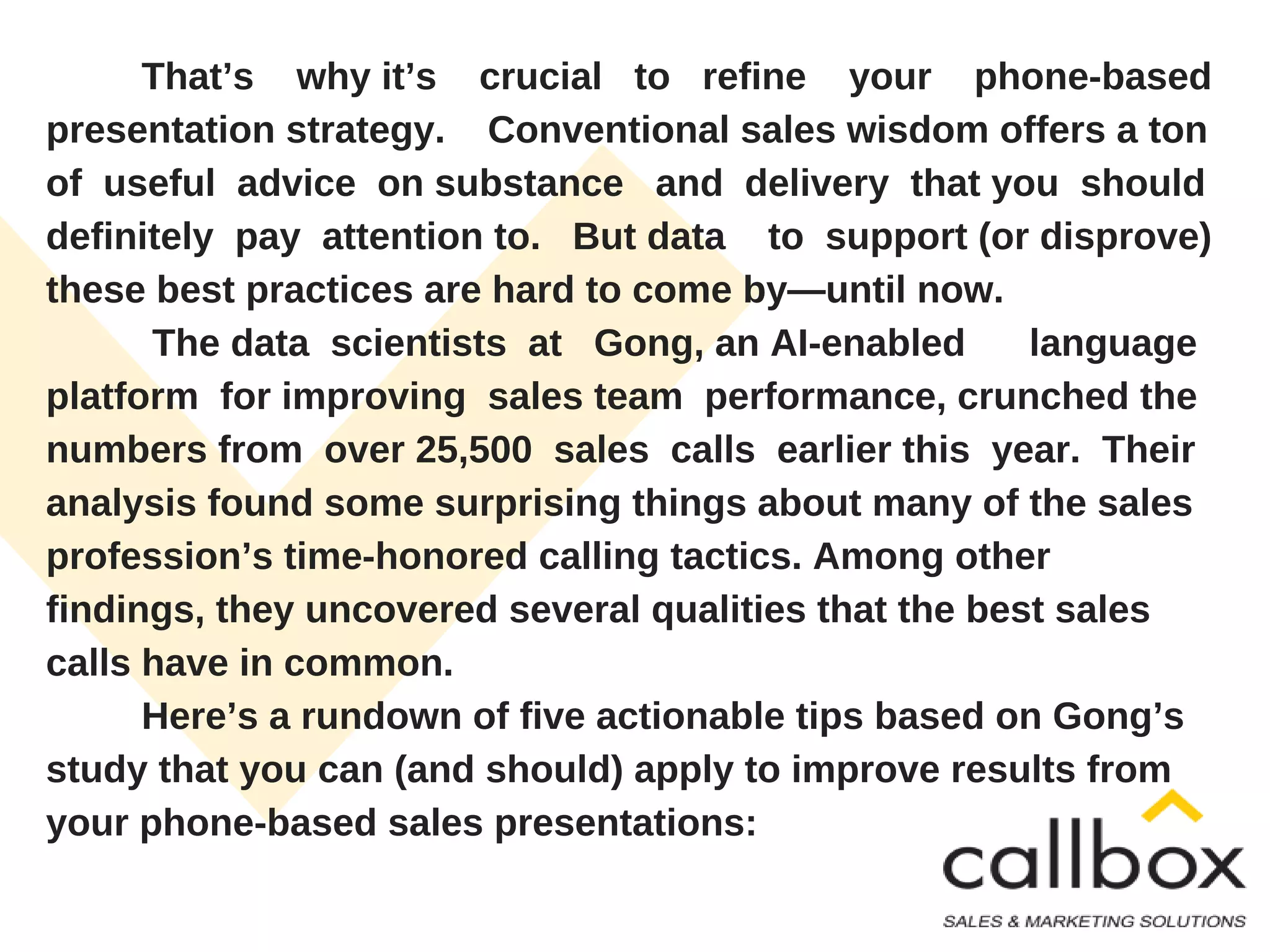 That’s why it’s crucial to refine your phone-based
presentation strategy. Conventional sales wisdom offers a ton
of useful advice on substance and delivery that you should
definitely pay attention to. But data to support (or disprove)
these best practices are hard to come by—until now.
The data scientists at Gong, an AI-enabled language
platform for improving sales team performance, crunched the
numbers from over 25,500 sales calls earlier this year. Their
analysis found some surprising things about many of the sales
profession’s time-honored calling tactics. Among other
findings, they uncovered several qualities that the best sales
calls have in common.
Here’s a rundown of five actionable tips based on Gong’s
study that you can (and should) apply to improve results from
your phone-based sales presentations:
 