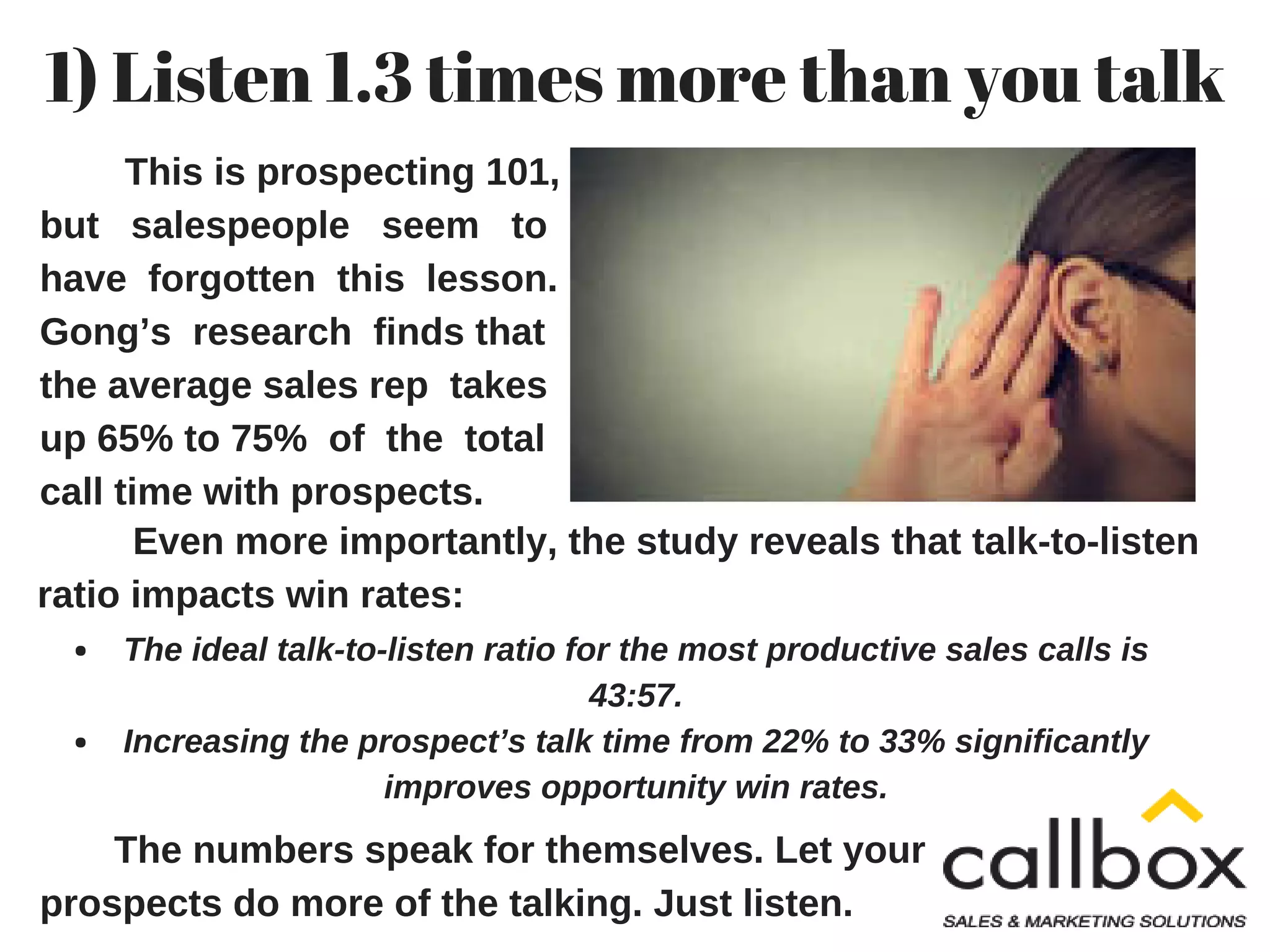 1) Listen 1.3 times more than you talk
This is prospecting 101,
but salespeople seem to
have forgotten this lesson.
Gong’s research finds that
the average sales rep takes
up 65% to 75% of the total
call time with prospects.
Even more importantly, the study reveals that talk-to-listen
ratio impacts win rates:
The ideal talk-to-listen ratio for the most productive sales calls is
43:57.
Increasing the prospect’s talk time from 22% to 33% significantly
improves opportunity win rates.
The numbers speak for themselves. Let your
prospects do more of the talking. Just listen.
 