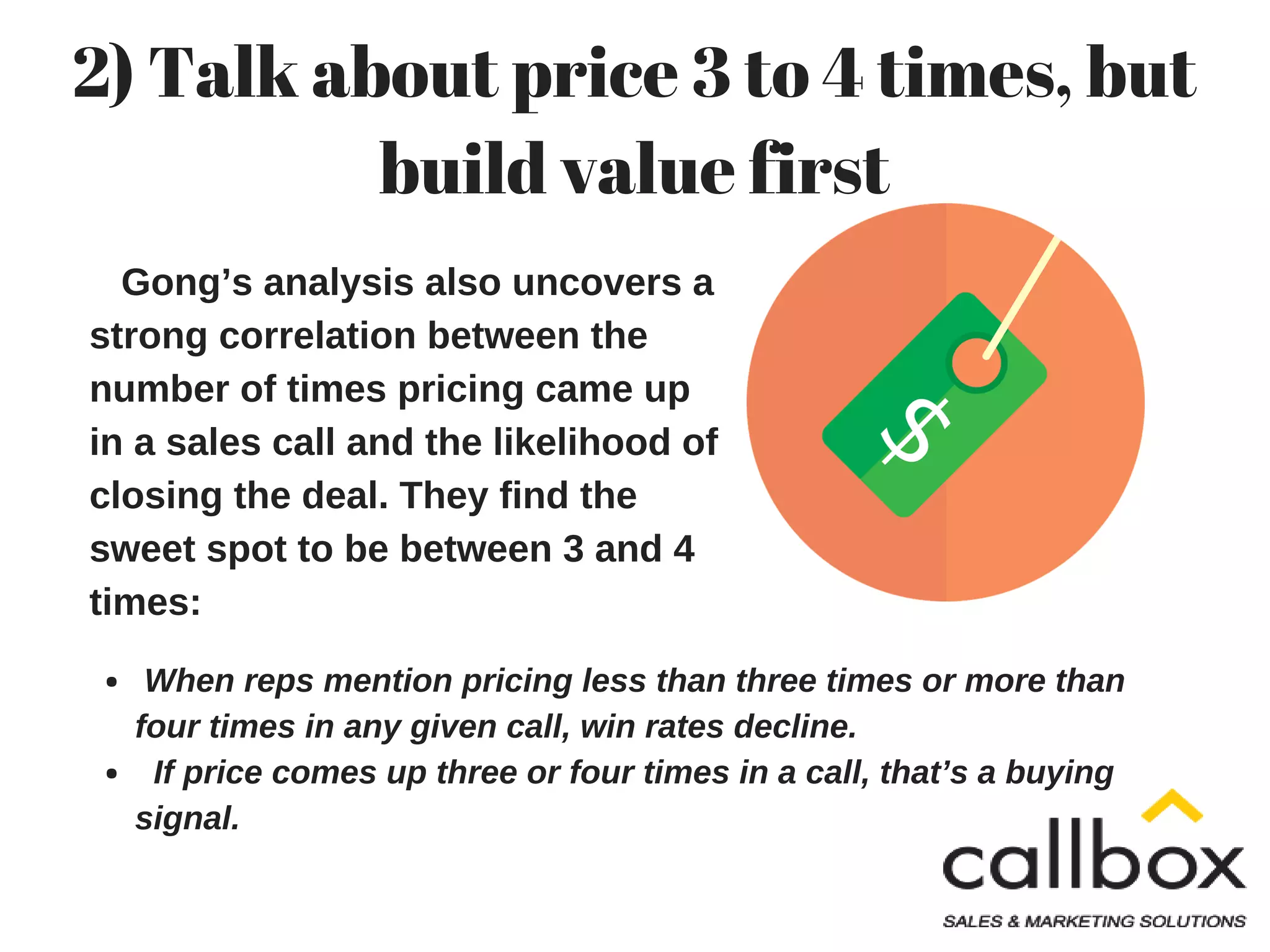 Gong’s analysis also uncovers a
strong correlation between the
number of times pricing came up
in a sales call and the likelihood of
closing the deal. They find the
sweet spot to be between 3 and 4
times:
2) Talk about price 3 to 4 times, but
build value first
When reps mention pricing less than three times or more than
four times in any given call, win rates decline.
If price comes up three or four times in a call, that’s a buying
signal.
 