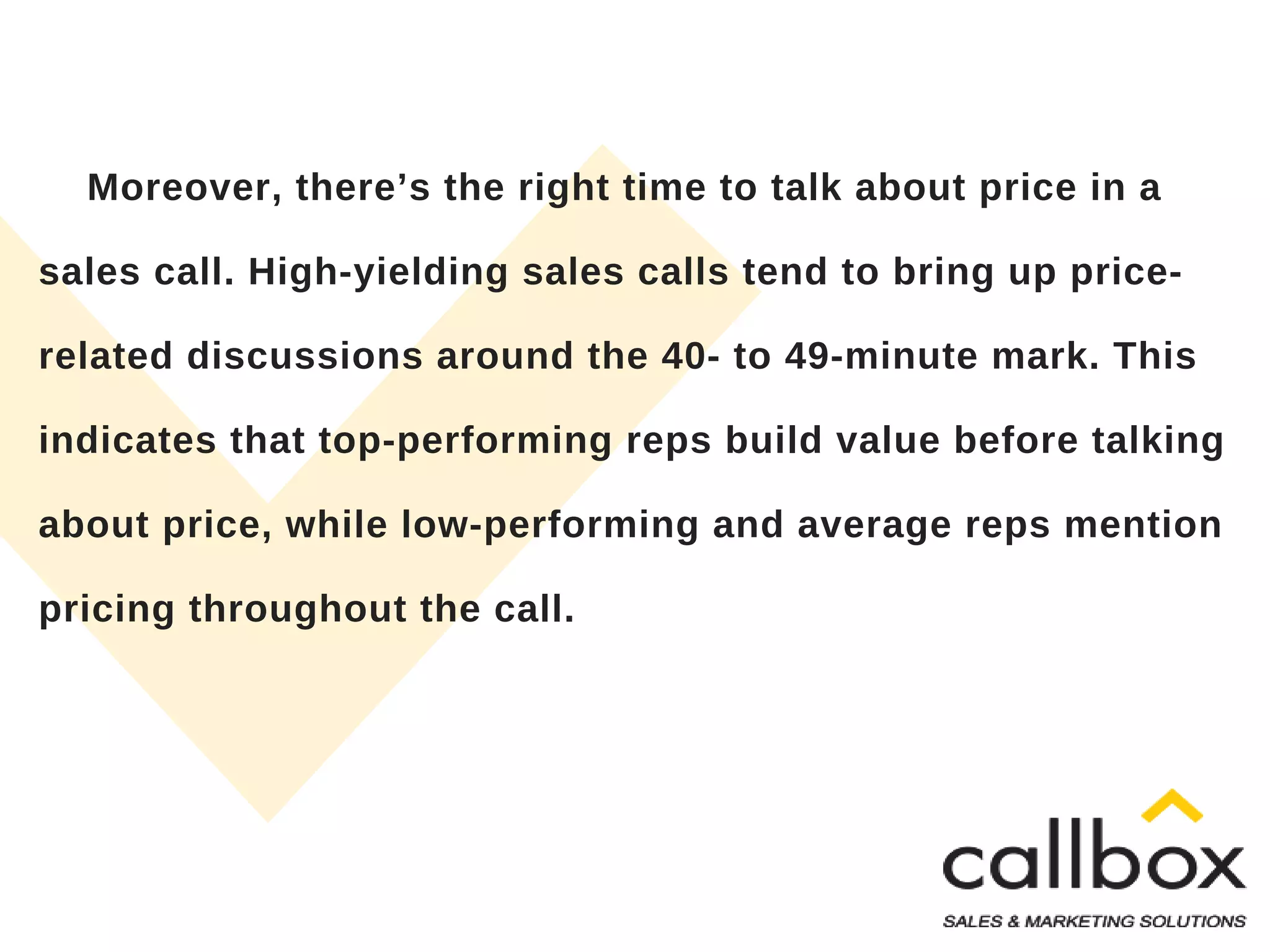 Moreover, there’s the right time to talk about price in a
sales call. High-yielding sales calls tend to bring up price-
related discussions around the 40- to 49-minute mark. This
indicates that top-performing reps build value before talking
about price, while low-performing and average reps mention
pricing throughout the call.
 