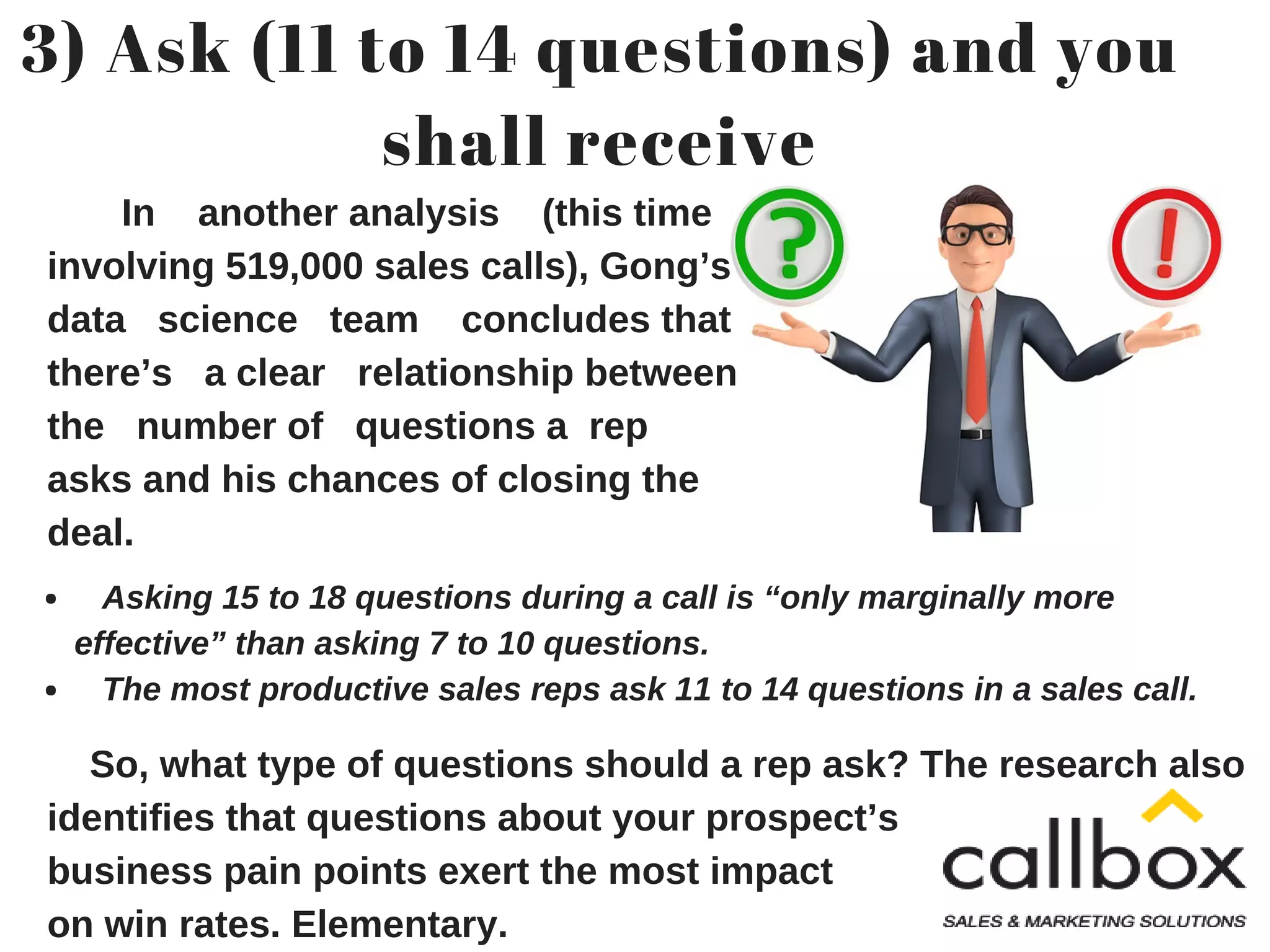 3) Ask (11 to 14 questions) and you
shall receive
In another analysis (this time
involving 519,000 sales calls), Gong’s
data science team concludes that
there’s a clear relationship between
the number of questions a rep
asks and his chances of closing the
deal.
Asking 15 to 18 questions during a call is “only marginally more
effective” than asking 7 to 10 questions.
The most productive sales reps ask 11 to 14 questions in a sales call.
So, what type of questions should a rep ask? The research also
identifies that questions about your prospect’s
business pain points exert the most impact
on win rates. Elementary.
 