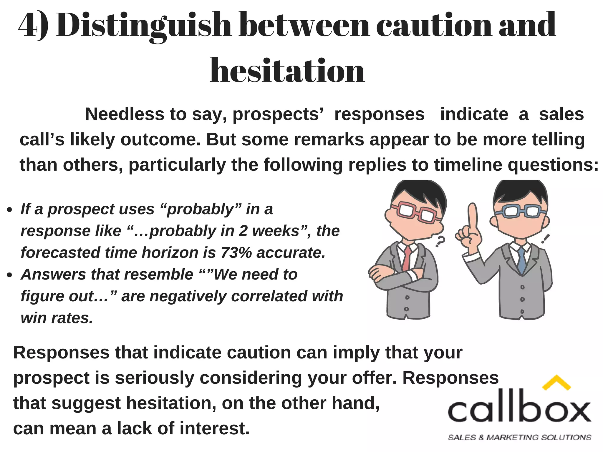 4) Distinguish between caution and
hesitation
Needless to say, prospects’ responses indicate a sales
call’s likely outcome. But some remarks appear to be more telling
than others, particularly the following replies to timeline questions:
Responses that indicate caution can imply that your
prospect is seriously considering your offer. Responses
that suggest hesitation, on the other hand,
can mean a lack of interest.
If a prospect uses “probably” in a
response like “…probably in 2 weeks”, the
forecasted time horizon is 73% accurate.
Answers that resemble “”We need to
figure out…” are negatively correlated with
win rates.
 