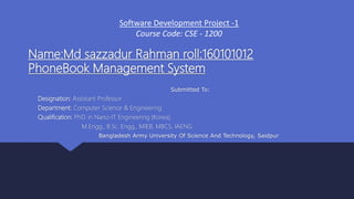 Name:Md sazzadur Rahman roll:160101012
PhoneBook Management System
Submitted To:
Designation: Assistant Professor
Department: Computer Science & Engineering
Qualification: PhD. in Nano-IT Engineering (Korea),
M.Engg., B.Sc. Engg., MIEB, MBCS, IAENG
Bangladesh Army University Of Science And Technology, Saidpur
Software Development Project -1
Course Code: CSE - 1200
 