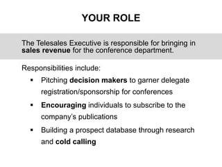 YOUR ROLE
The Telesales Executive is responsible for bringing in
sales revenue for the conference department.
Responsibili...