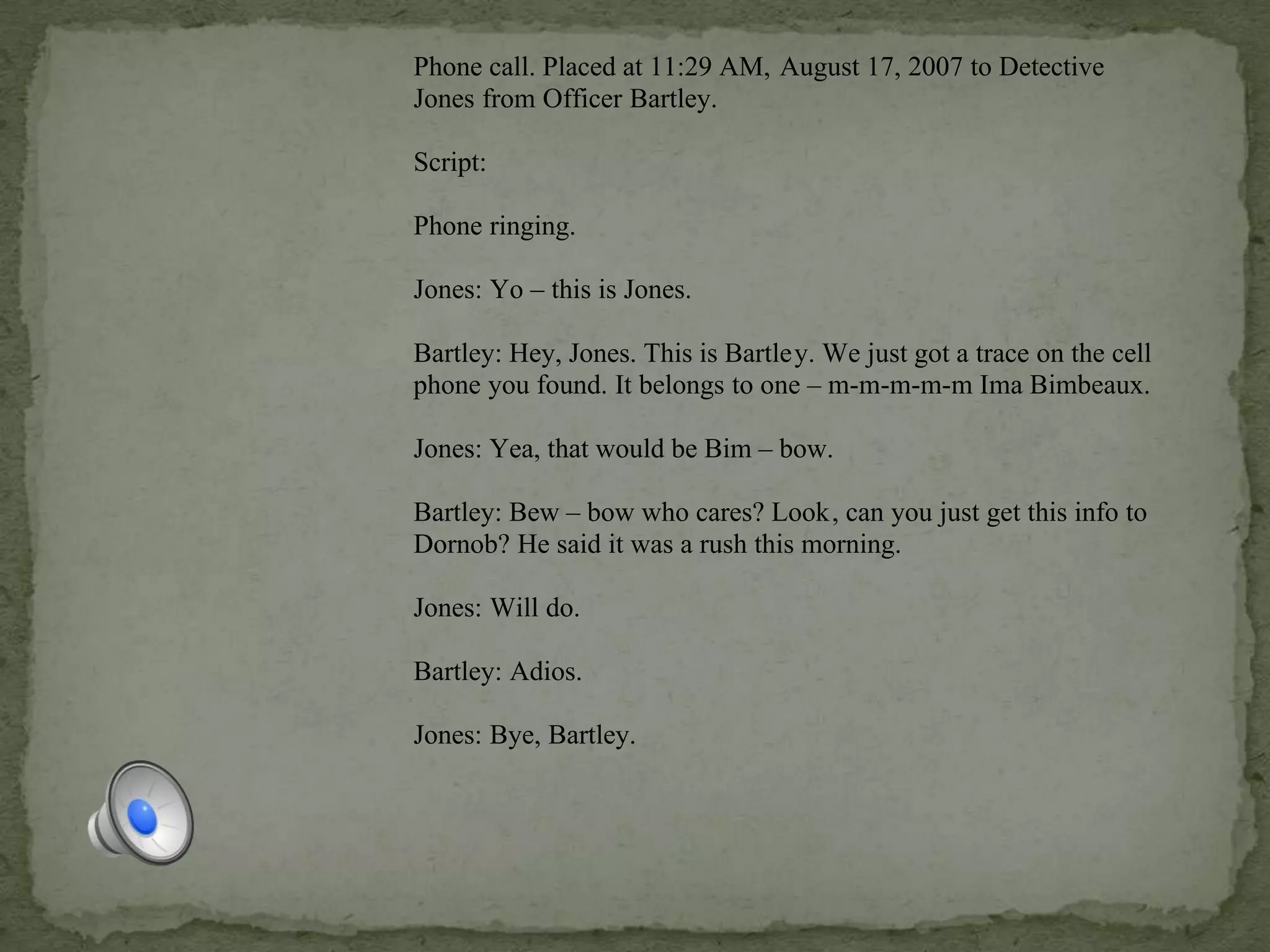 Phone call. Placed at 11:29 AM, August 17, 2007 to Detective
Jones from Officer Bartley.
Script:
Phone ringing.
Jones: Yo – this is Jones.
Bartley: Hey, Jones. This is Bartley. We just got a trace on the cell
phone you found. It belongs to one – m-m-m-m-m Ima Bimbeaux.
Jones: Yea, that would be Bim – bow.
Bartley: Bew – bow who cares? Look, can you just get this info to
Dornob? He said it was a rush this morning.
Jones: Will do.
Bartley: Adios.
Jones: Bye, Bartley.