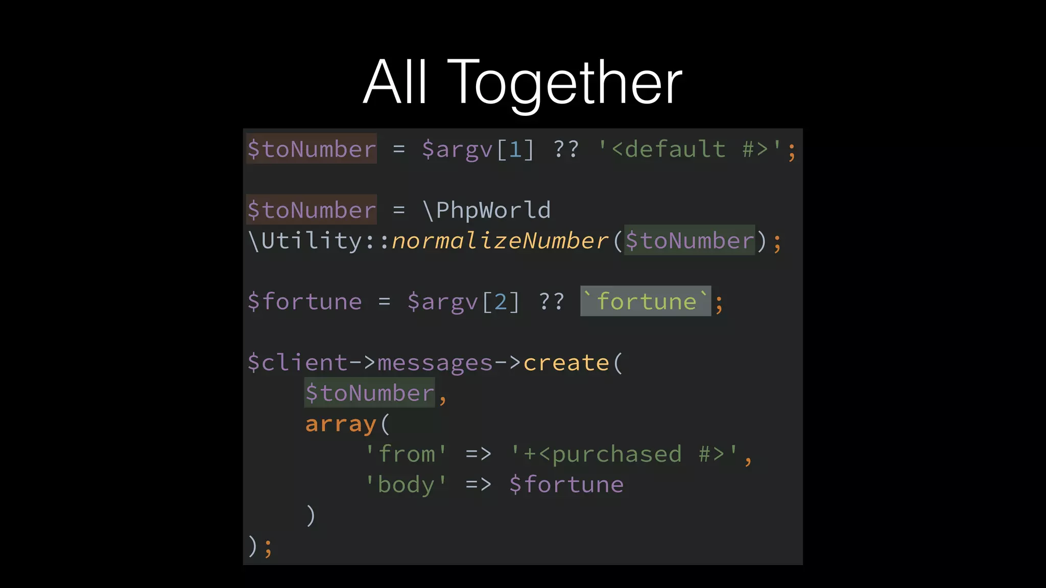 All Together
$toNumber = $argv[1] ?? '<default #>'; 
 
$toNumber = PhpWorld
Utility::normalizeNumber($toNumber); 
 
$fortune = $argv[2] ?? `fortune`; 
 
$client->messages->create( 
$toNumber, 
array( 
'from' => '+<purchased #>', 
'body' => $fortune 
) 
);
 