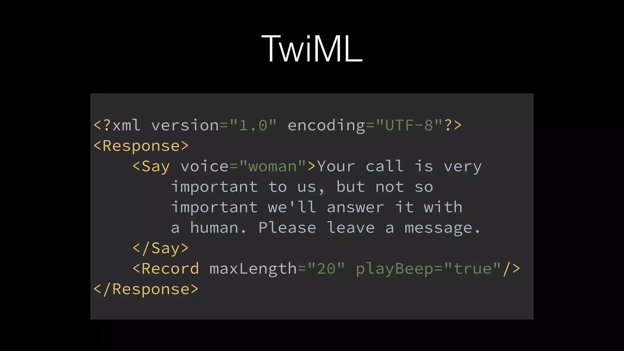 TwiML
<?xml version="1.0" encoding="UTF-8"?> 
<Response> 
<Say voice="woman">Your call is very 
important to us, but not so 
important we'll answer it with 
a human. Please leave a message. 
</Say> 
<Record maxLength="20" playBeep="true"/> 
</Response>
 