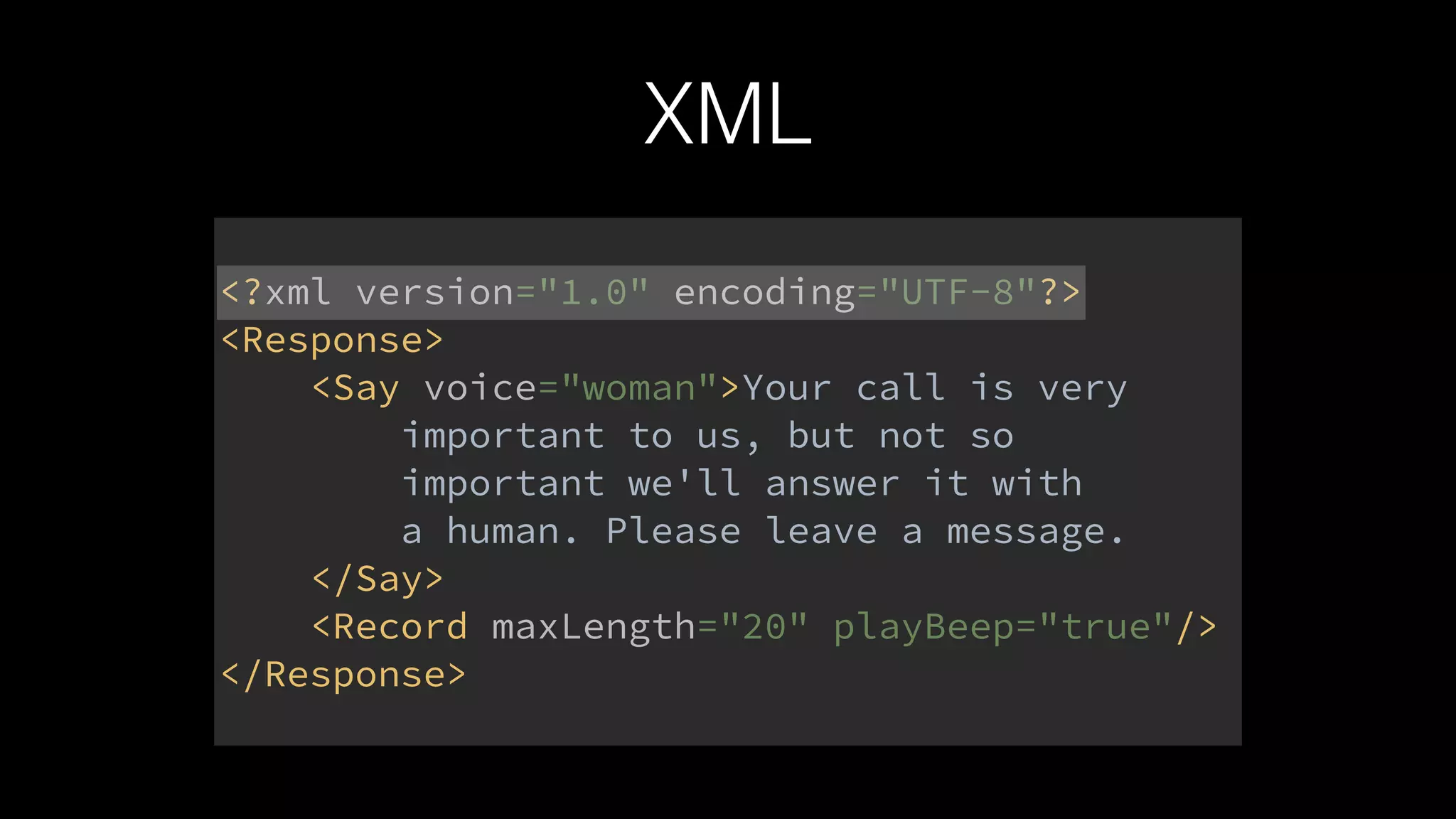 XML
<?xml version="1.0" encoding="UTF-8"?> 
<Response> 
<Say voice="woman">Your call is very 
important to us, but not so 
important we'll answer it with 
a human. Please leave a message. 
</Say> 
<Record maxLength="20" playBeep="true"/> 
</Response>
 