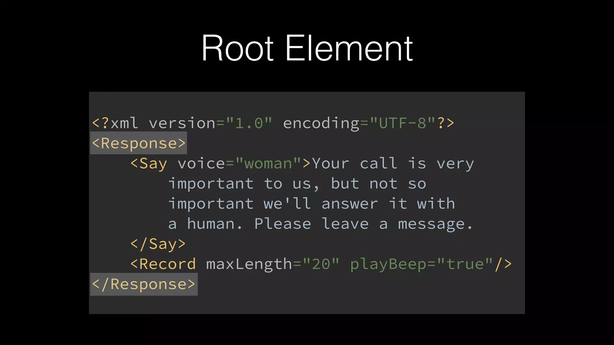 Root Element
<?xml version="1.0" encoding="UTF-8"?> 
<Response> 
<Say voice="woman">Your call is very 
important to us, but not so 
important we'll answer it with 
a human. Please leave a message. 
</Say> 
<Record maxLength="20" playBeep="true"/> 
</Response>
 