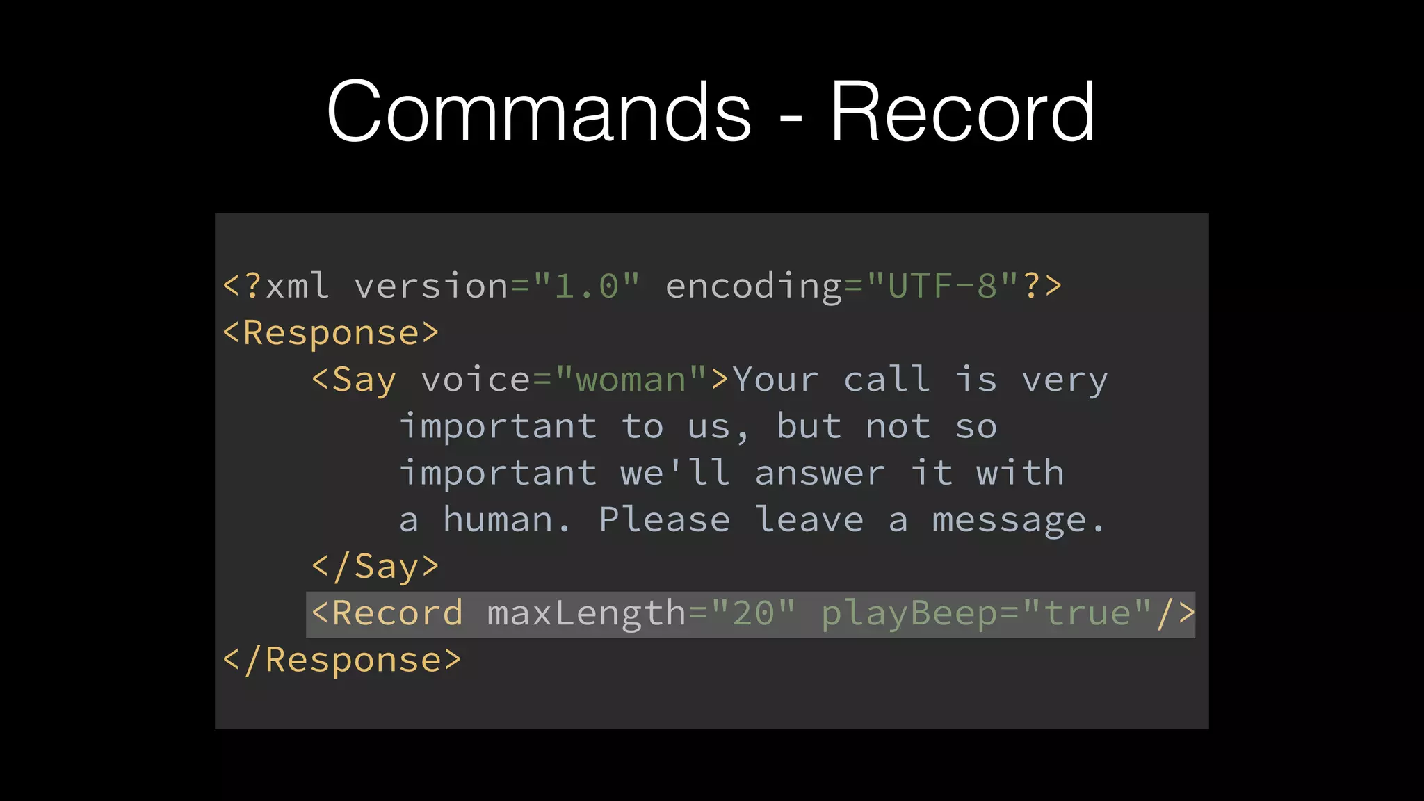 <?xml version="1.0" encoding="UTF-8"?> 
<Response> 
<Say voice="woman">Your call is very 
important to us, but not so 
important we'll answer it with 
a human. Please leave a message. 
</Say> 
<Record maxLength="20" playBeep="true"/> 
</Response>
Commands - Record
 