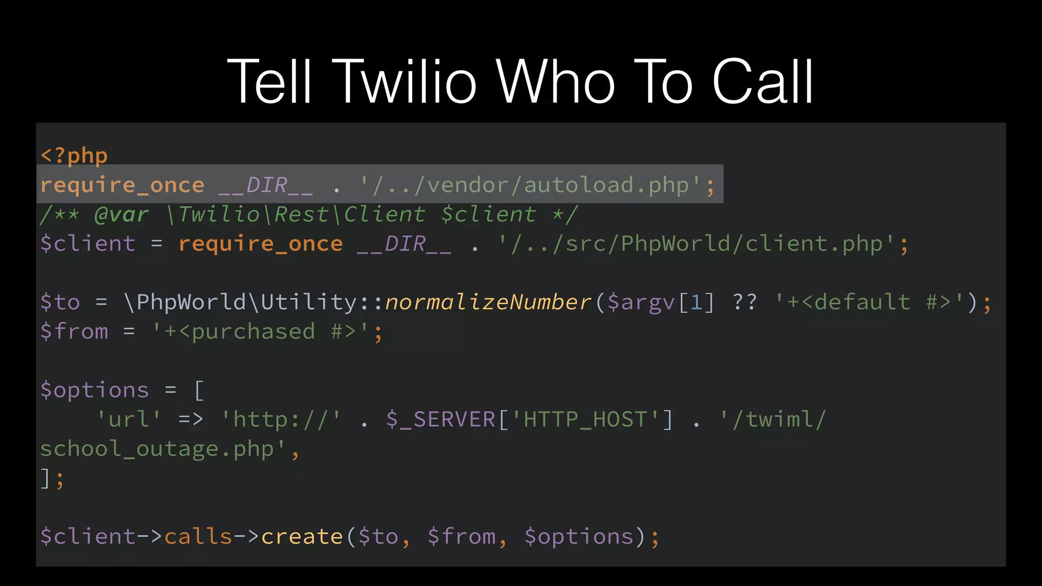 Tell Twilio Who To Call
<?php 
require_once __DIR__ . '/../vendor/autoload.php'; 
/** @var TwilioRestClient $client */ 
$client = require_once __DIR__ . '/../src/PhpWorld/client.php'; 
 
$to = PhpWorldUtility::normalizeNumber($argv[1] ?? '+<default #>'); 
$from = '+<purchased #>'; 
 
$options = [ 
'url' => 'http://' . $_SERVER['HTTP_HOST'] . '/twiml/
school_outage.php', 
]; 
 
$client->calls->create($to, $from, $options);
 