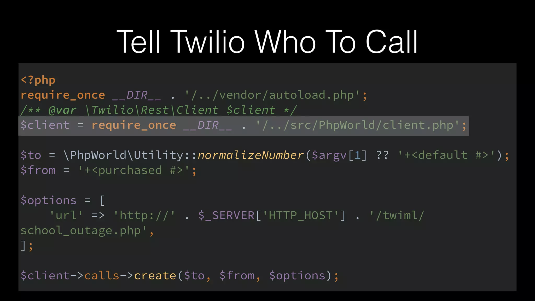 Tell Twilio Who To Call
<?php 
require_once __DIR__ . '/../vendor/autoload.php'; 
/** @var TwilioRestClient $client */ 
$client = require_once __DIR__ . '/../src/PhpWorld/client.php'; 
 
$to = PhpWorldUtility::normalizeNumber($argv[1] ?? '+<default #>'); 
$from = '+<purchased #>'; 
 
$options = [ 
'url' => 'http://' . $_SERVER['HTTP_HOST'] . '/twiml/
school_outage.php', 
]; 
 
$client->calls->create($to, $from, $options);
 