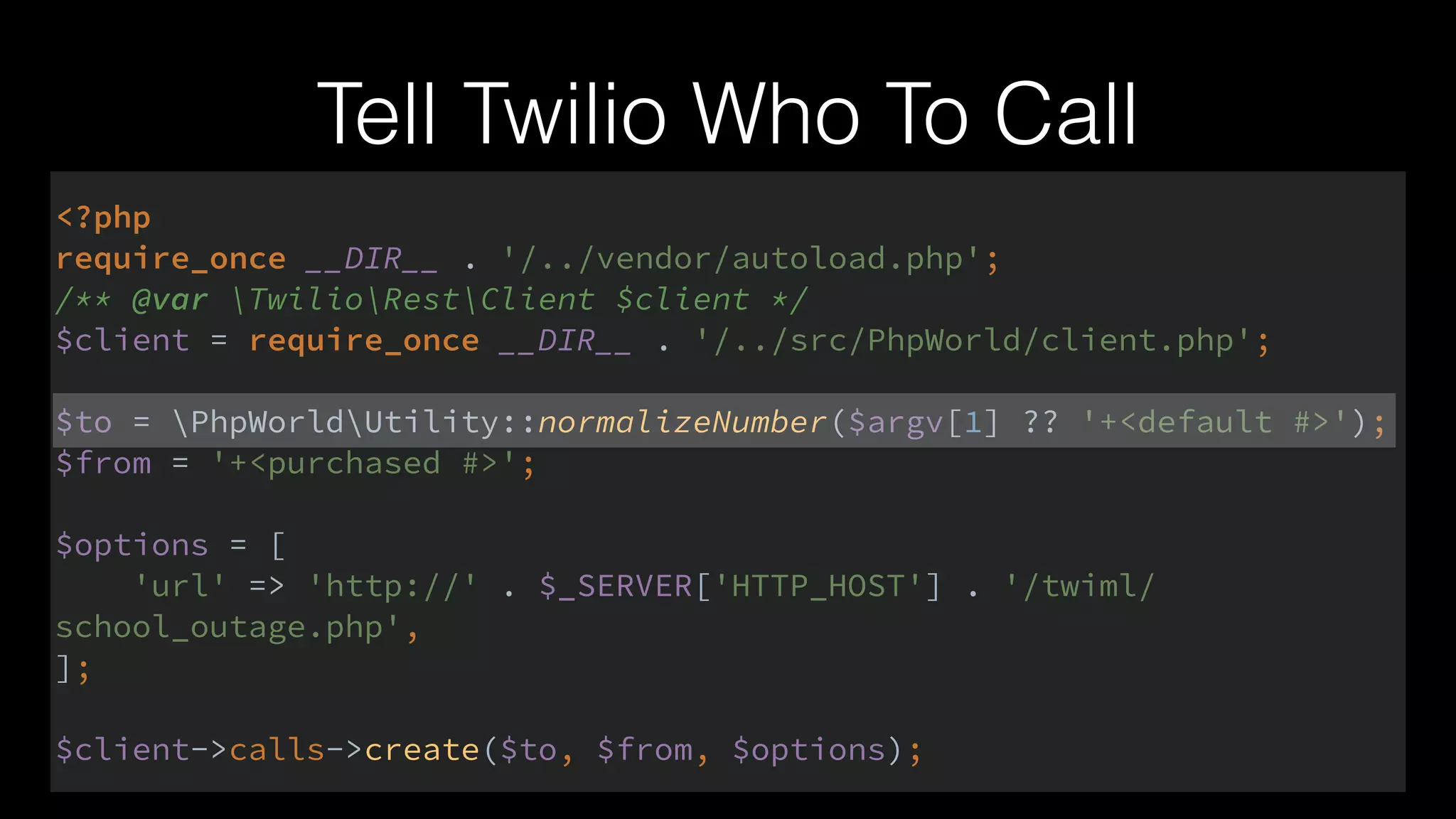 Tell Twilio Who To Call
<?php 
require_once __DIR__ . '/../vendor/autoload.php'; 
/** @var TwilioRestClient $client */ 
$client = require_once __DIR__ . '/../src/PhpWorld/client.php'; 
 
$to = PhpWorldUtility::normalizeNumber($argv[1] ?? '+<default #>'); 
$from = '+<purchased #>'; 
 
$options = [ 
'url' => 'http://' . $_SERVER['HTTP_HOST'] . '/twiml/
school_outage.php', 
]; 
 
$client->calls->create($to, $from, $options);
 