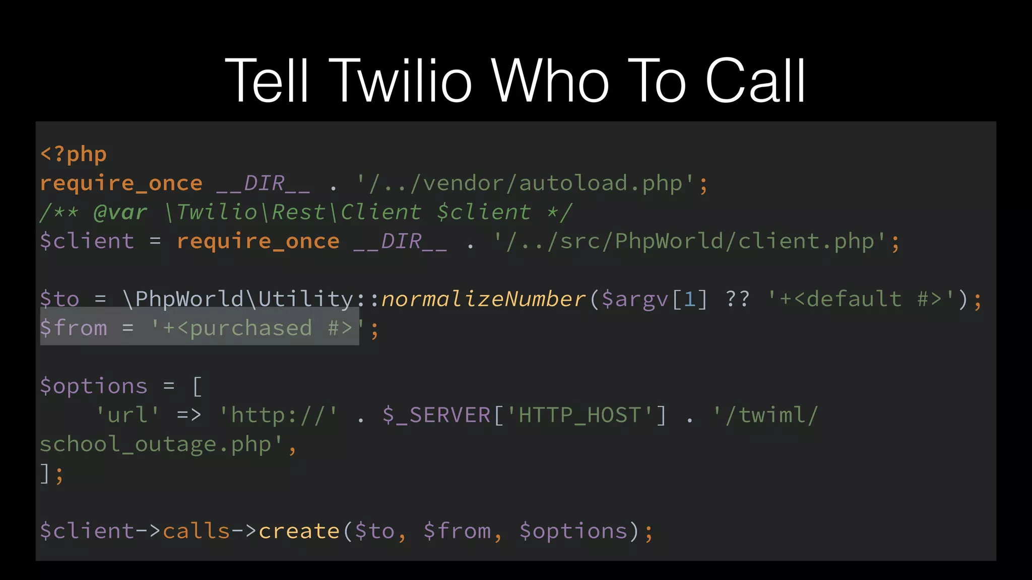 Tell Twilio Who To Call
<?php 
require_once __DIR__ . '/../vendor/autoload.php'; 
/** @var TwilioRestClient $client */ 
$client = require_once __DIR__ . '/../src/PhpWorld/client.php'; 
 
$to = PhpWorldUtility::normalizeNumber($argv[1] ?? '+<default #>'); 
$from = '+<purchased #>'; 
 
$options = [ 
'url' => 'http://' . $_SERVER['HTTP_HOST'] . '/twiml/
school_outage.php', 
]; 
 
$client->calls->create($to, $from, $options);
 