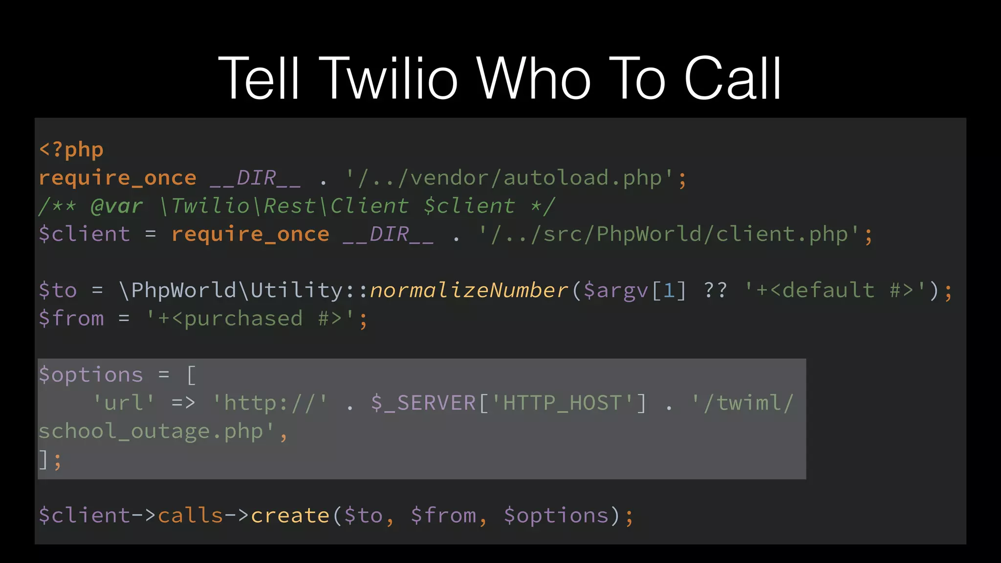 Tell Twilio Who To Call
<?php 
require_once __DIR__ . '/../vendor/autoload.php'; 
/** @var TwilioRestClient $client */ 
$client = require_once __DIR__ . '/../src/PhpWorld/client.php'; 
 
$to = PhpWorldUtility::normalizeNumber($argv[1] ?? '+<default #>'); 
$from = '+<purchased #>'; 
 
$options = [ 
'url' => 'http://' . $_SERVER['HTTP_HOST'] . '/twiml/
school_outage.php', 
]; 
 
$client->calls->create($to, $from, $options);
 
