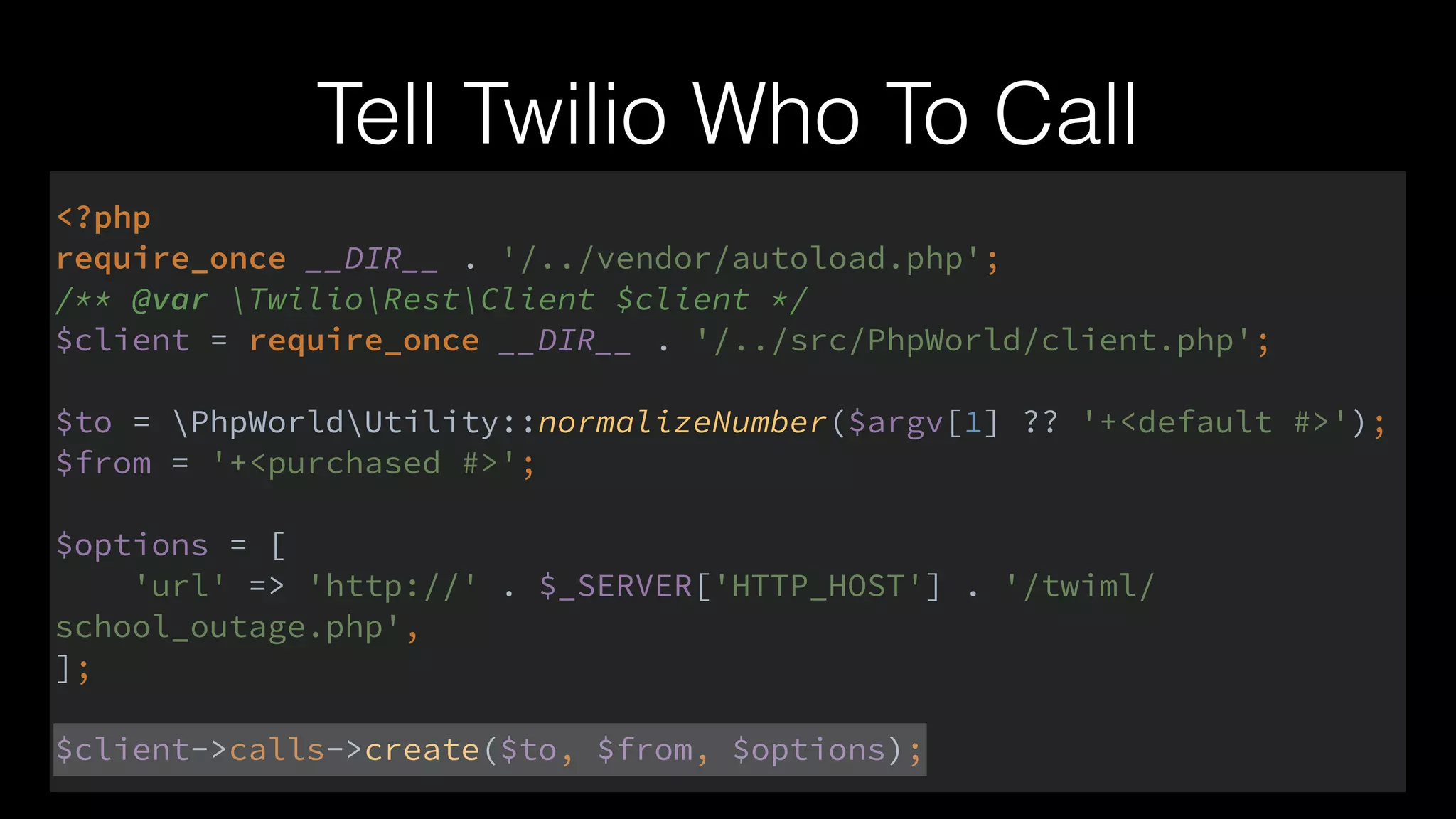 Tell Twilio Who To Call
<?php 
require_once __DIR__ . '/../vendor/autoload.php'; 
/** @var TwilioRestClient $client */ 
$client = require_once __DIR__ . '/../src/PhpWorld/client.php'; 
 
$to = PhpWorldUtility::normalizeNumber($argv[1] ?? '+<default #>'); 
$from = '+<purchased #>'; 
 
$options = [ 
'url' => 'http://' . $_SERVER['HTTP_HOST'] . '/twiml/
school_outage.php', 
]; 
 
$client->calls->create($to, $from, $options);
 