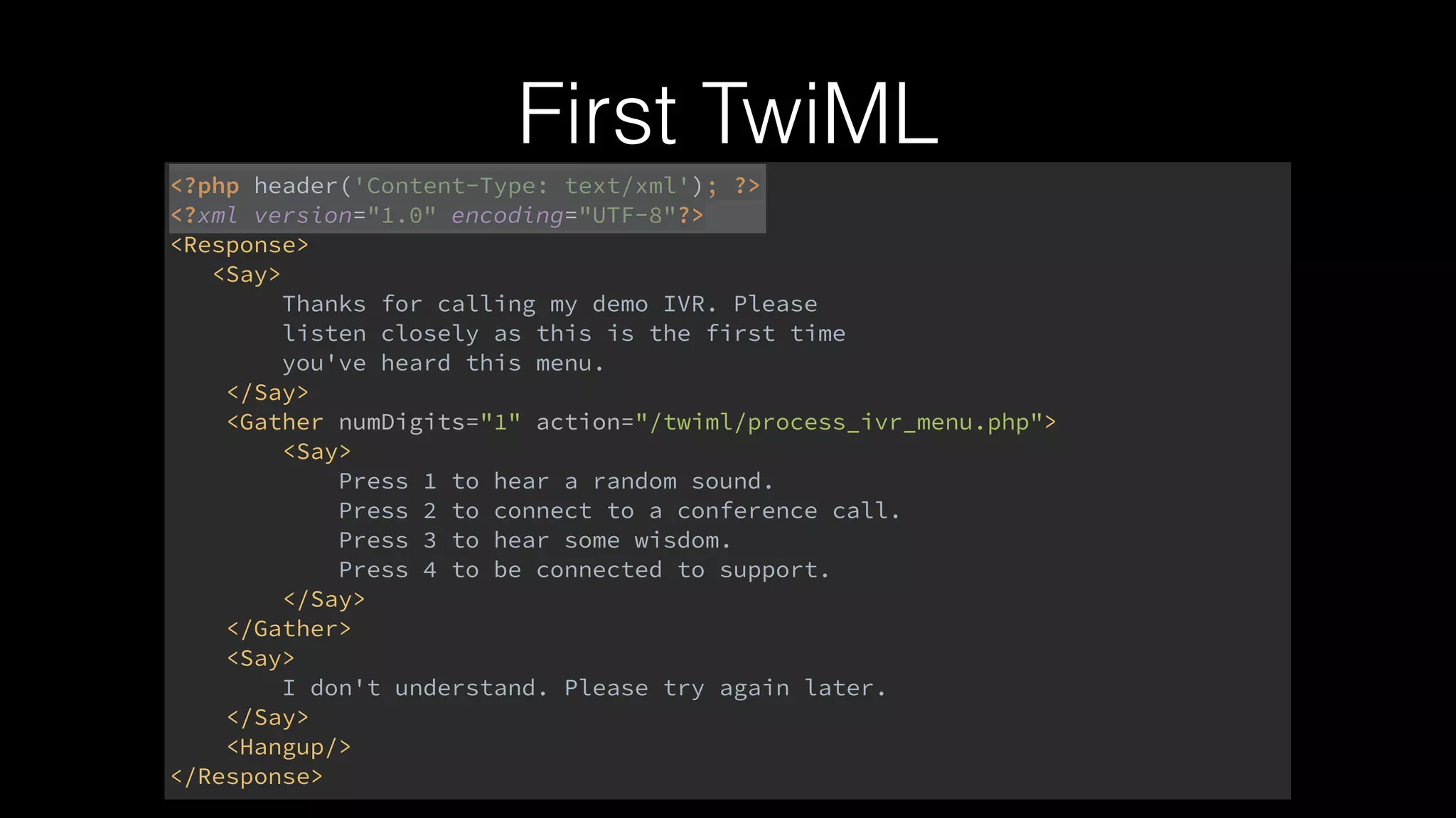 First TwiML
<?php header('Content-Type: text/xml'); ?> 
<?xml version="1.0" encoding="UTF-8"?> 
<Response> 
<Say> 
Thanks for calling my demo IVR. Please 
listen closely as this is the first time 
you've heard this menu. 
</Say> 
<Gather numDigits="1" action="/twiml/process_ivr_menu.php"> 
<Say> 
Press 1 to hear a random sound. 
Press 2 to connect to a conference call. 
Press 3 to hear some wisdom. 
Press 4 to be connected to support. 
</Say> 
</Gather> 
<Say> 
I don't understand. Please try again later. 
</Say> 
<Hangup/> 
</Response>
 