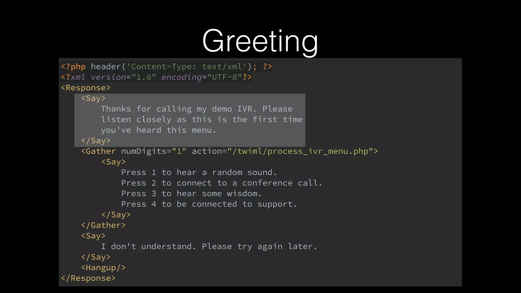 <?php header('Content-Type: text/xml'); ?> 
<?xml version="1.0" encoding="UTF-8"?> 
<Response> 
<Say> 
Thanks for calling my demo IVR. Please 
listen closely as this is the first time 
you've heard this menu. 
</Say> 
<Gather numDigits="1" action="/twiml/process_ivr_menu.php"> 
<Say> 
Press 1 to hear a random sound. 
Press 2 to connect to a conference call. 
Press 3 to hear some wisdom. 
Press 4 to be connected to support. 
</Say> 
</Gather> 
<Say> 
I don't understand. Please try again later. 
</Say> 
<Hangup/> 
</Response>
Greeting
 