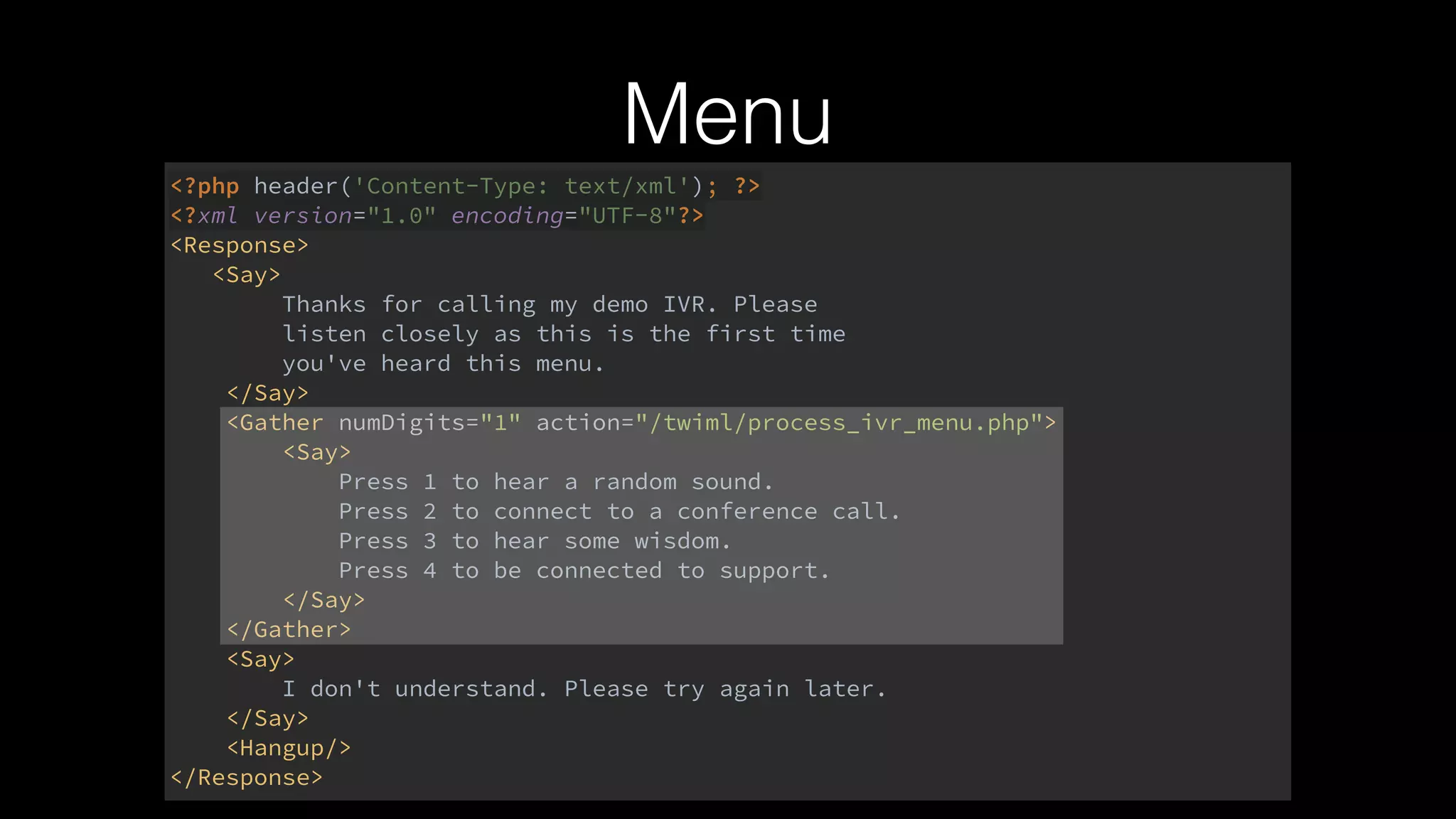 <?php header('Content-Type: text/xml'); ?> 
<?xml version="1.0" encoding="UTF-8"?> 
<Response> 
<Say> 
Thanks for calling my demo IVR. Please 
listen closely as this is the first time 
you've heard this menu. 
</Say> 
<Gather numDigits="1" action="/twiml/process_ivr_menu.php"> 
<Say> 
Press 1 to hear a random sound. 
Press 2 to connect to a conference call. 
Press 3 to hear some wisdom. 
Press 4 to be connected to support. 
</Say> 
</Gather> 
<Say> 
I don't understand. Please try again later. 
</Say> 
<Hangup/> 
</Response>
Menu
 