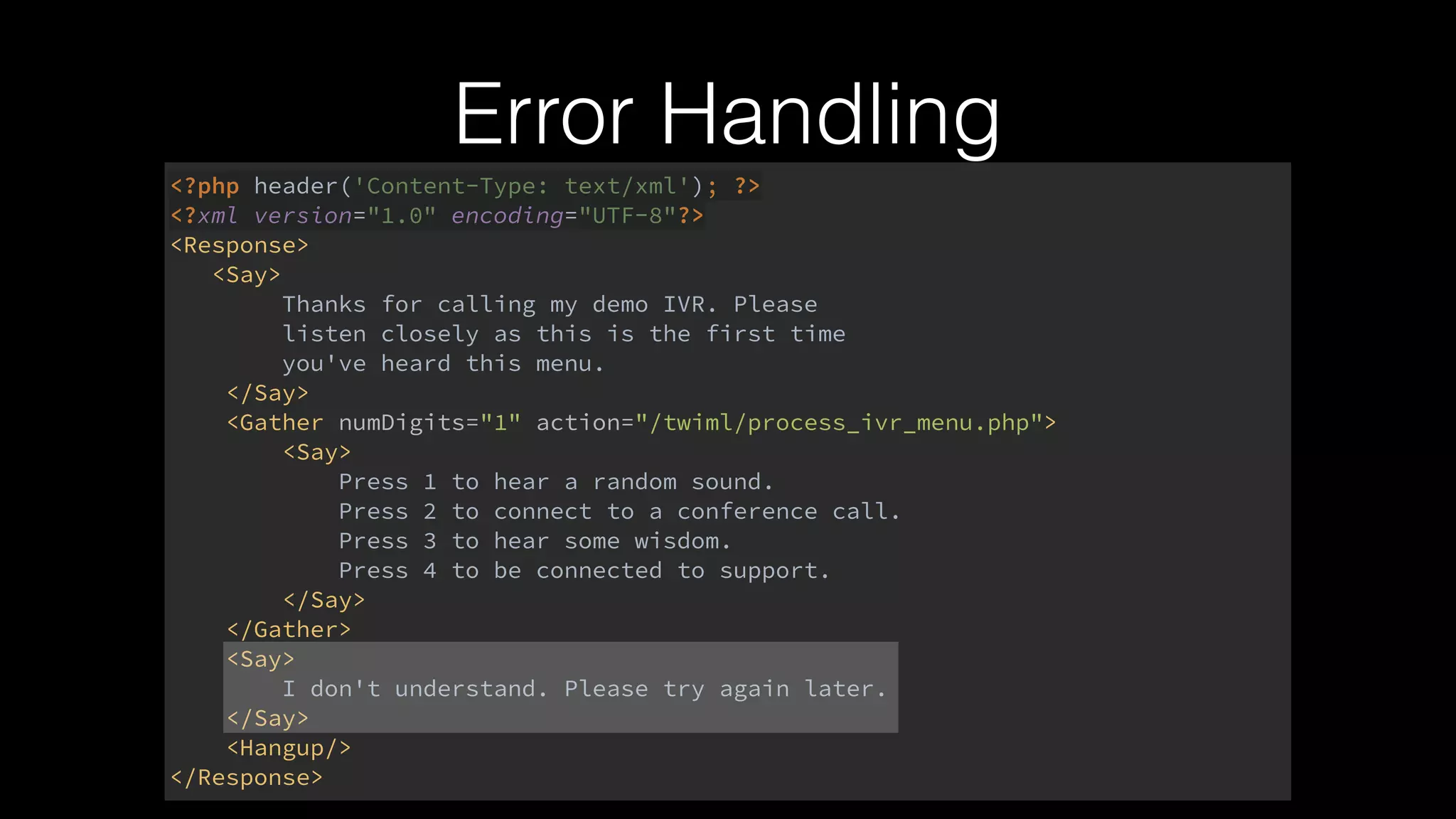 Error Handling
<?php header('Content-Type: text/xml'); ?> 
<?xml version="1.0" encoding="UTF-8"?> 
<Response> 
<Say> 
Thanks for calling my demo IVR. Please 
listen closely as this is the first time 
you've heard this menu. 
</Say> 
<Gather numDigits="1" action="/twiml/process_ivr_menu.php"> 
<Say> 
Press 1 to hear a random sound. 
Press 2 to connect to a conference call. 
Press 3 to hear some wisdom. 
Press 4 to be connected to support. 
</Say> 
</Gather> 
<Say> 
I don't understand. Please try again later. 
</Say> 
<Hangup/> 
</Response>
 