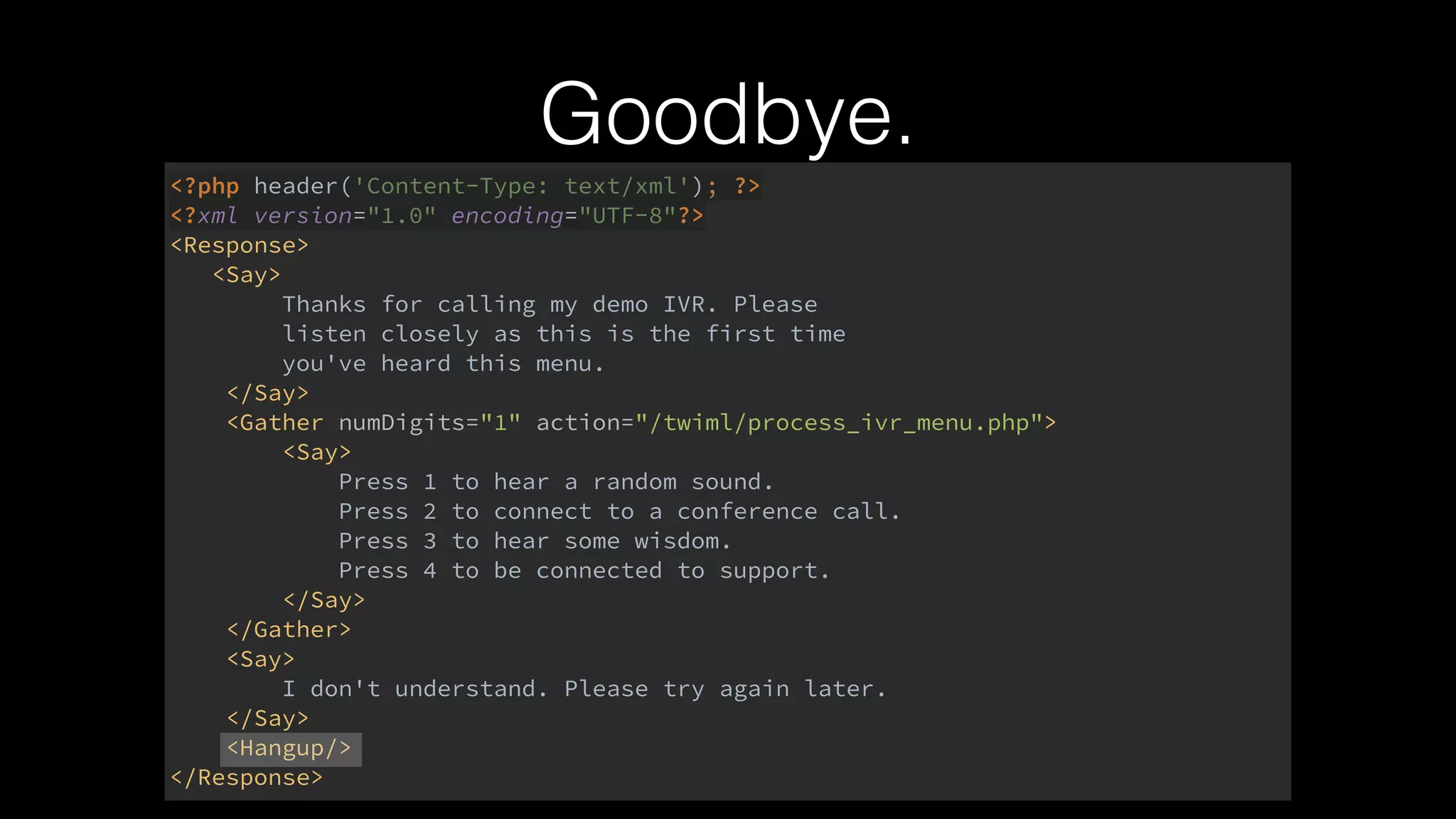 Goodbye.
<?php header('Content-Type: text/xml'); ?> 
<?xml version="1.0" encoding="UTF-8"?> 
<Response> 
<Say> 
Thanks for calling my demo IVR. Please 
listen closely as this is the first time 
you've heard this menu. 
</Say> 
<Gather numDigits="1" action="/twiml/process_ivr_menu.php"> 
<Say> 
Press 1 to hear a random sound. 
Press 2 to connect to a conference call. 
Press 3 to hear some wisdom. 
Press 4 to be connected to support. 
</Say> 
</Gather> 
<Say> 
I don't understand. Please try again later. 
</Say> 
<Hangup/> 
</Response>
 