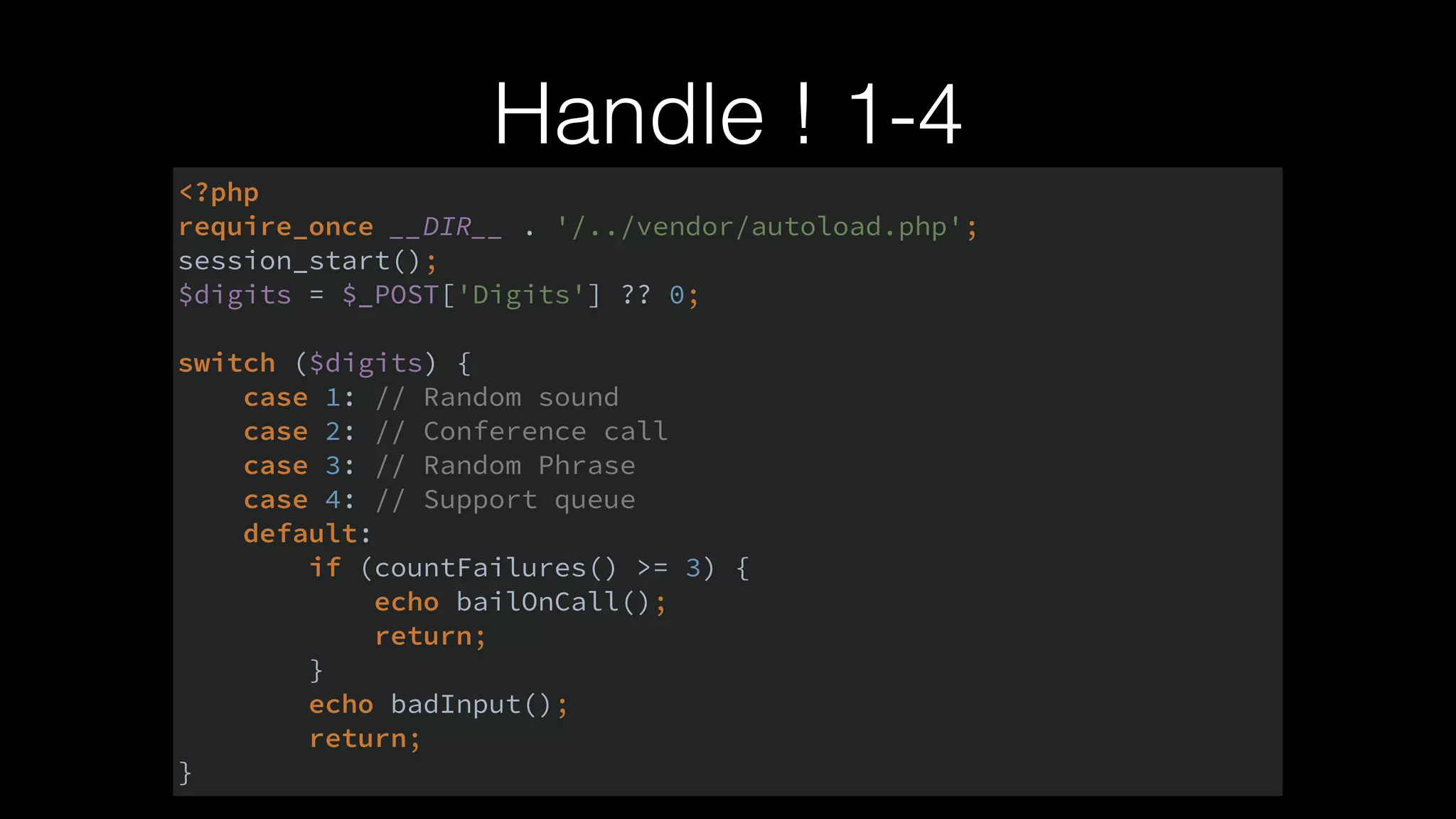 Handle ! 1-4
<?php 
require_once __DIR__ . '/../vendor/autoload.php'; 
session_start(); 
$digits = $_POST['Digits'] ?? 0; 
 
switch ($digits) { 
case 1: // Random sound 
case 2: // Conference call 
case 3: // Random Phrase 
case 4: // Support queue 
default: 
if (countFailures() >= 3) { 
echo bailOnCall(); 
return; 
} 
echo badInput(); 
return; 
}
 