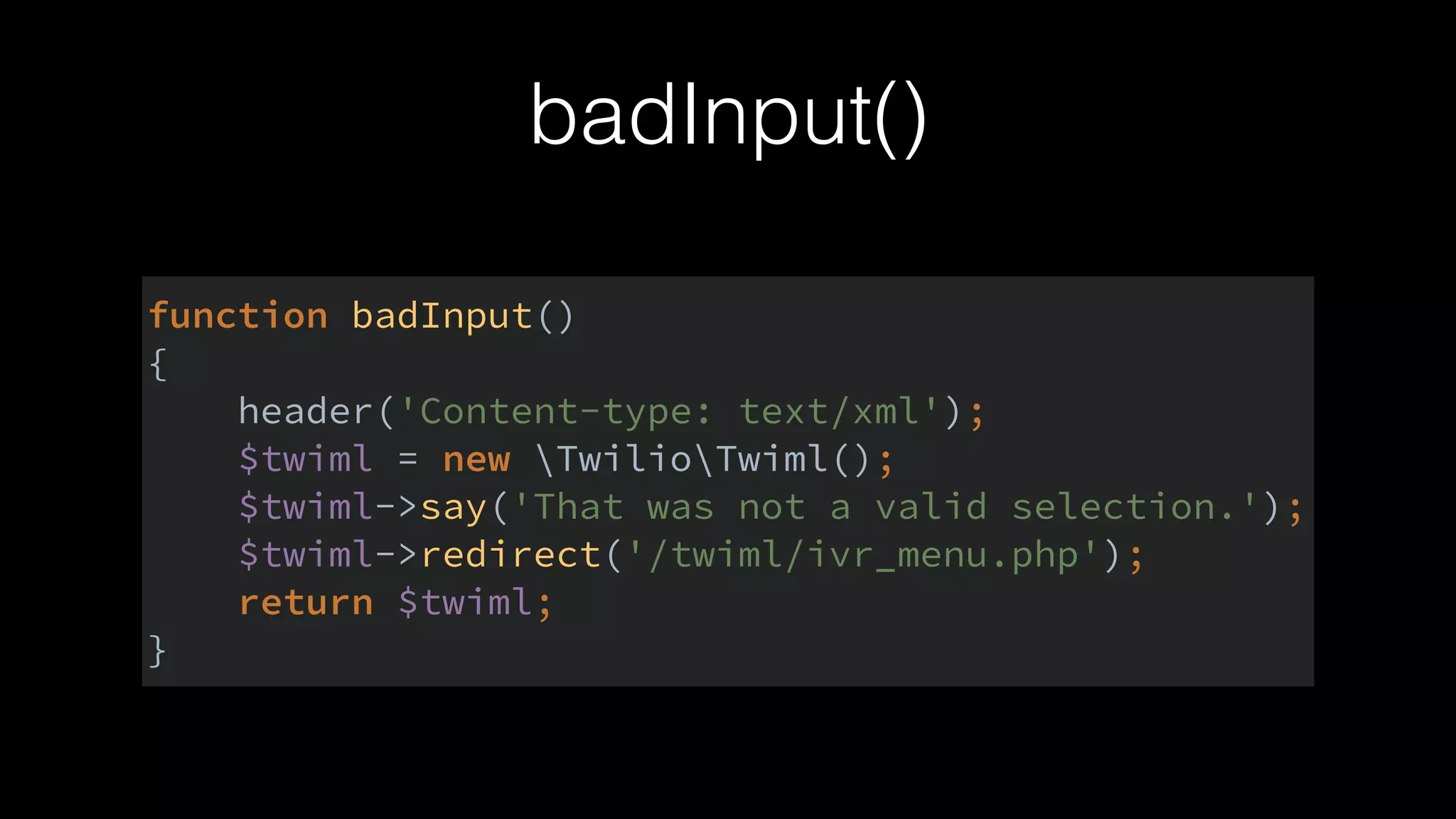 badInput()
function badInput() 
{ 
header('Content-type: text/xml'); 
$twiml = new TwilioTwiml(); 
$twiml->say('That was not a valid selection.'); 
$twiml->redirect('/twiml/ivr_menu.php'); 
return $twiml; 
}
 