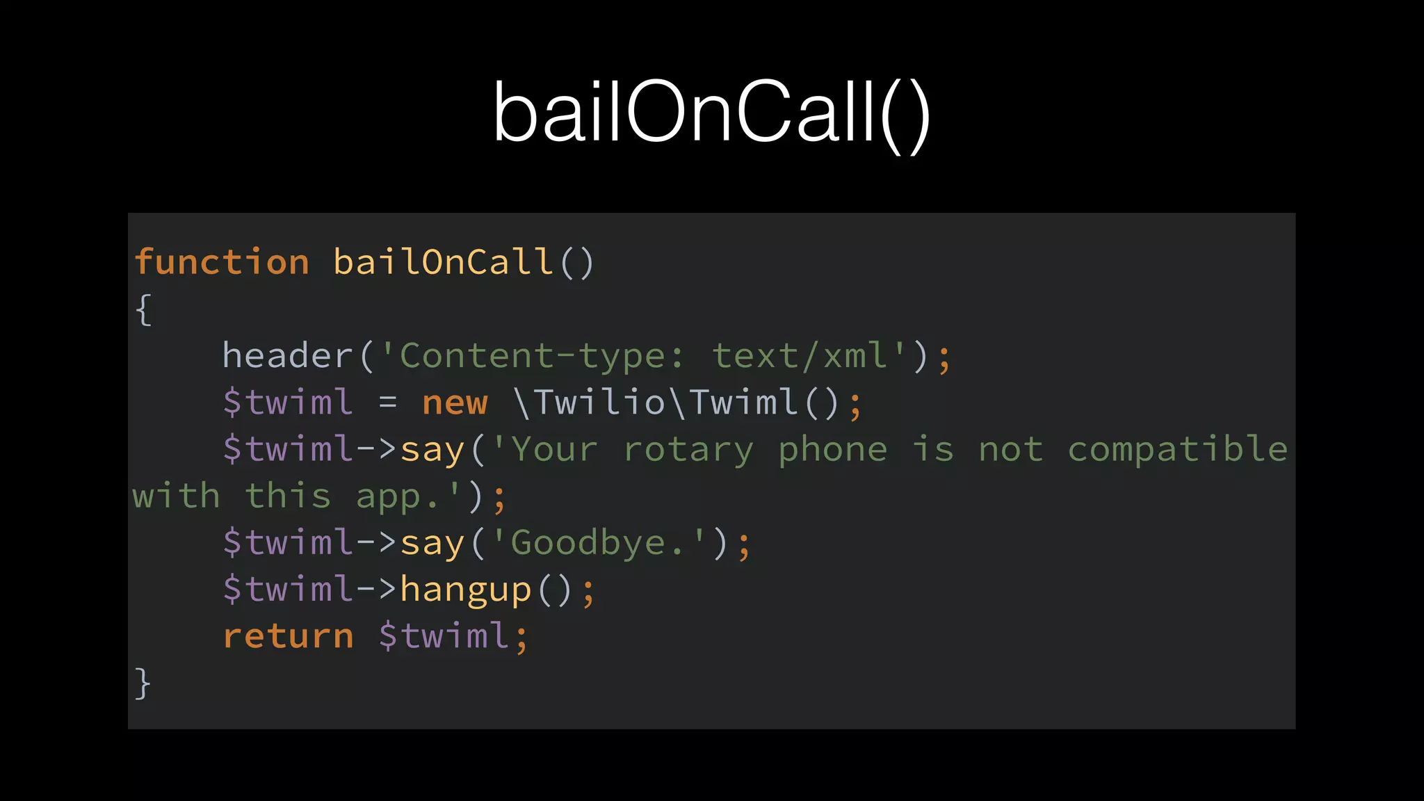 bailOnCall()
function bailOnCall() 
{ 
header('Content-type: text/xml'); 
$twiml = new TwilioTwiml(); 
$twiml->say('Your rotary phone is not compatible
with this app.'); 
$twiml->say('Goodbye.'); 
$twiml->hangup(); 
return $twiml; 
}
 