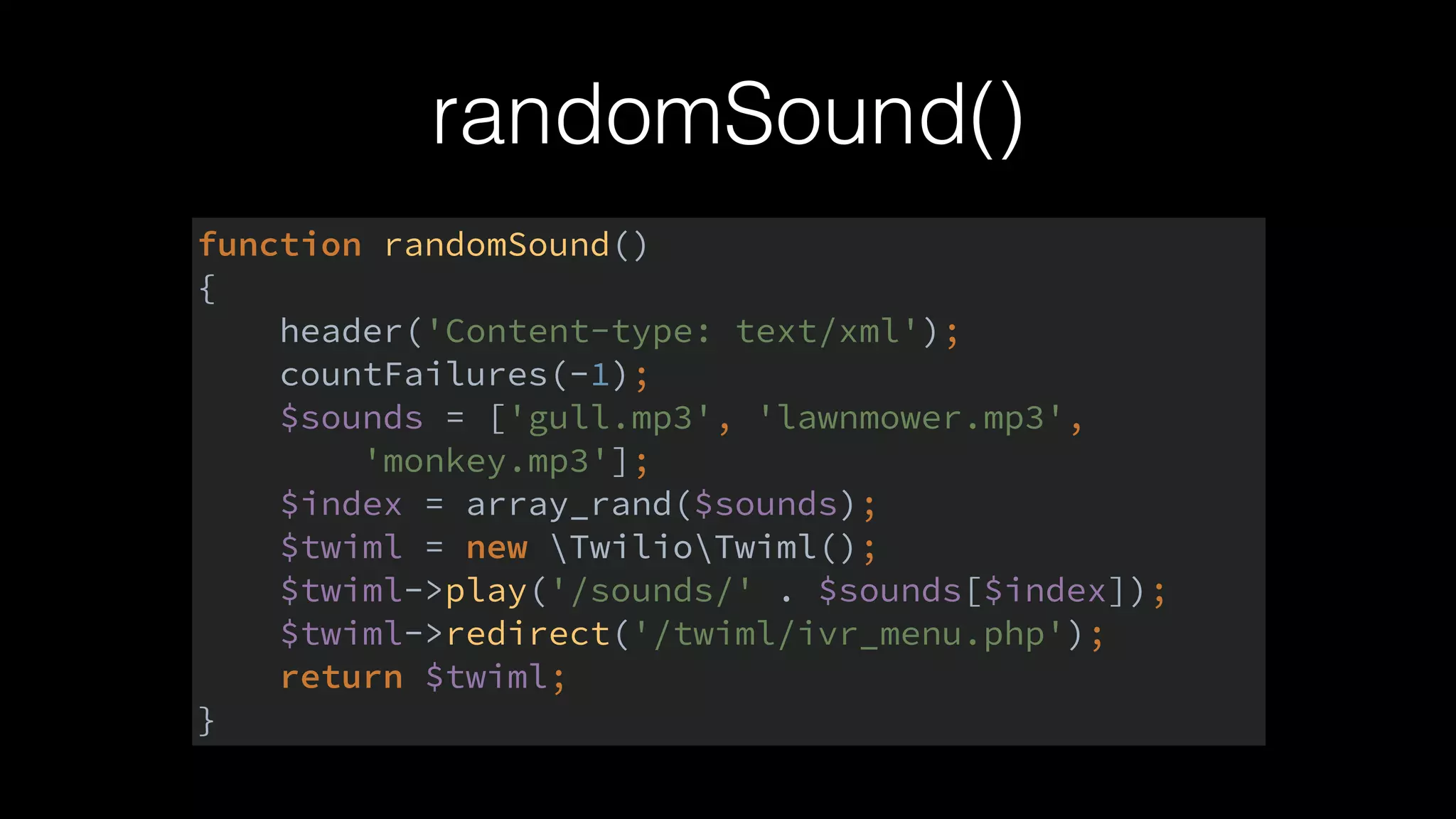 randomSound()
function randomSound() 
{ 
header('Content-type: text/xml'); 
countFailures(-1); 
$sounds = ['gull.mp3', 'lawnmower.mp3', 
'monkey.mp3']; 
$index = array_rand($sounds); 
$twiml = new TwilioTwiml(); 
$twiml->play('/sounds/' . $sounds[$index]); 
$twiml->redirect('/twiml/ivr_menu.php'); 
return $twiml; 
}
 