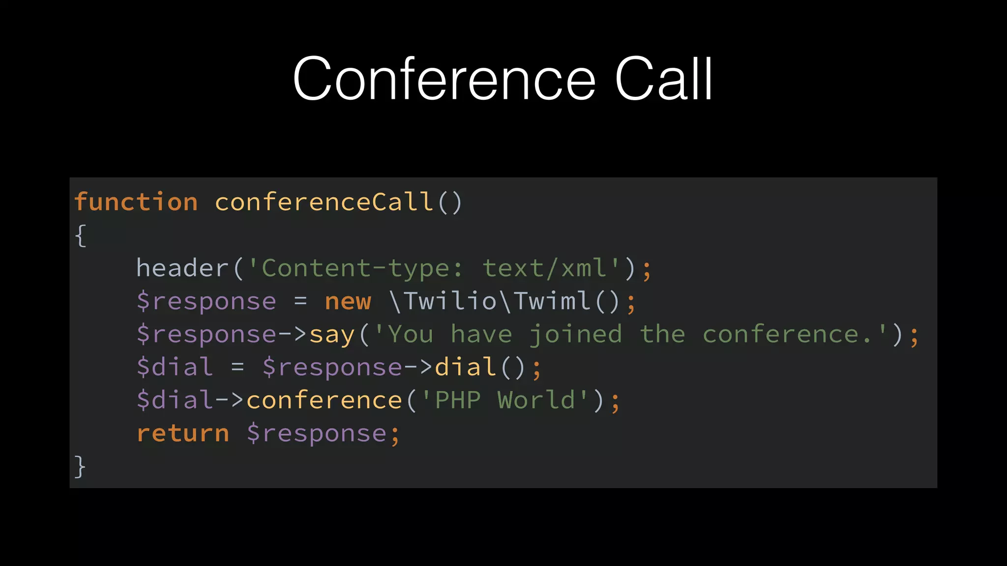 Conference Call
function conferenceCall() 
{ 
header('Content-type: text/xml'); 
$response = new TwilioTwiml(); 
$response->say('You have joined the conference.'); 
$dial = $response->dial(); 
$dial->conference('PHP World'); 
return $response; 
}
 