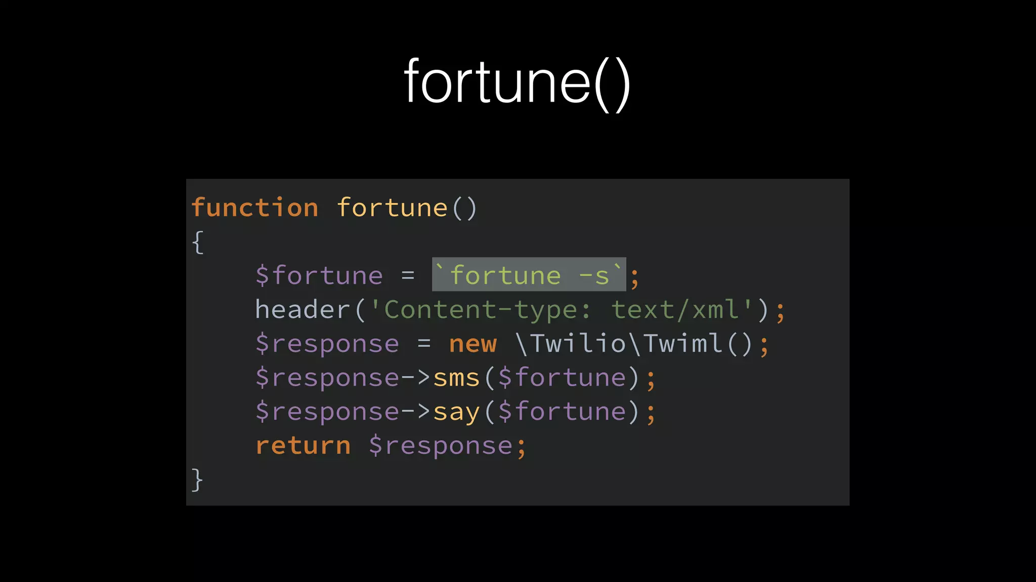 fortune()
function fortune() 
{ 
$fortune = `fortune -s`; 
header('Content-type: text/xml'); 
$response = new TwilioTwiml(); 
$response->sms($fortune); 
$response->say($fortune); 
return $response; 
}
 
