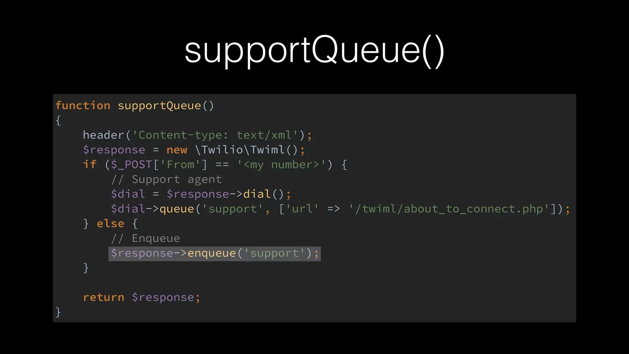 supportQueue()
function supportQueue() 
{ 
header('Content-type: text/xml'); 
$response = new TwilioTwiml(); 
if ($_POST['From'] == '<my number>') { 
// Support agent 
$dial = $response->dial(); 
$dial->queue('support', ['url' => '/twiml/about_to_connect.php']); 
} else { 
// Enqueue 
$response->enqueue('support'); 
} 
 
return $response; 
}
 