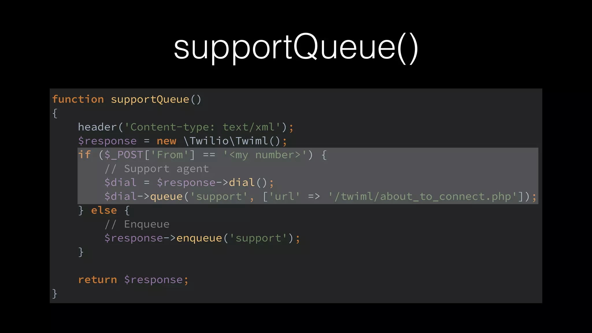 supportQueue()
function supportQueue() 
{ 
header('Content-type: text/xml'); 
$response = new TwilioTwiml(); 
if ($_POST['From'] == '<my number>') { 
// Support agent 
$dial = $response->dial(); 
$dial->queue('support', ['url' => '/twiml/about_to_connect.php']); 
} else { 
// Enqueue 
$response->enqueue('support'); 
} 
 
return $response; 
}
 