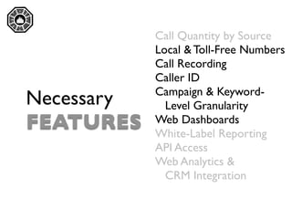 

                Call Quantity by Source
                Local & Toll-Free Numbers
                Call Recording
                Caller ID
                Campaign & Keyword-
    Necessary     Level Granularity
    FEATURES    Web Dashboards
                White-Label Reporting
                API Access
                Web Analytics &
                  CRM Integration
 