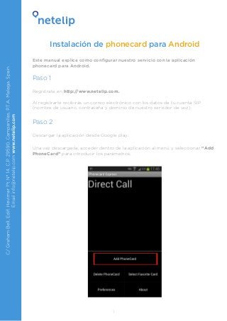 Instalación de phonecard para Android
Este manual explica como configurar nuestro servicio con la aplicación
phonecard para Android.

Paso 1
Regístrate en http://www.netelip.com.
Al registrarte recibirás un correo electrónico con los datos de tu cuenta SIP
(nombre de usuario, contraseña y dominio de nuestro servidor de voz).

Paso 2
Descargar la aplicación desde Google play.
Una vez descargada, acceder dentro de la aplicación al menú y seleccionar “Add
PhoneCard” para introducir los parámetros:

1

 