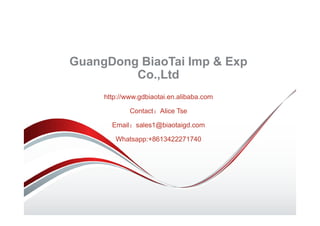 GuangDong BiaoTai Imp & Exp
Co.,Ltd
http://www.gdbiaotai.en.alibaba.com
Contact：Alice Tse
Email：sales1@biaotaigd.com
Whatsapp:+8613422271740
 