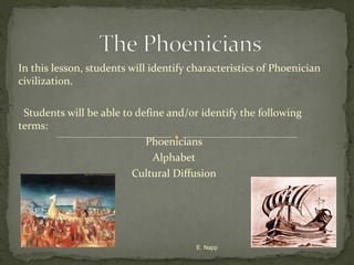 In this lesson, students will identify characteristics of Phoenician
civilization.
Students will be able to define and/or identify the following
terms:
Phoenicians
Alphabet
Cultural Diffusion

E. Napp

 