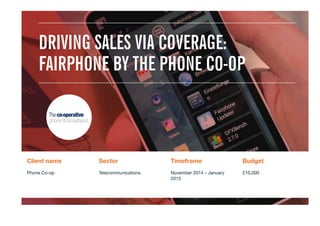 Client name
 Sector
 Timeframe
 Budget
Phone Co-op
 Telecommunications
 November 2014 – January
2015
£10,000

DRIVING SALES VIA COVERAGE:
FAIRPHONE BY THE PHONE CO-OP
 