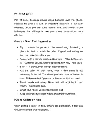 Phone Etiquette

Part of doing business means doing business over the phone.
Because the phone is such an important instrument in our daily
business, below you are some helpful hints, and proven phone
techniques, that will help to make your phone conversations more
effective.

Create a Good First Impression

   •   Try to answer the phone on the second ring. Answering a
       phone too fast can catch the caller off guard and waiting too
       long can make the caller angry.
   •   Answer with a friendly greeting. (Example — "Good Afternoon,
       IMT Customer Service, Sherrie speaking, how may I help you").
   •   Smile — it shows, even through the phone lines
   •   Ask the caller for their name, even if their name is not
       necessary for the call. This shows you have taken an interest in
       them. Make sure that if you ask for their name, that you use it.
   •   Speak clearly and slowly. Never talk with anything in your
       mouth. This includes gum.
   •   Lower your voice if you normally speak loud
   •   Keep the phone two-finger widths away from your mouth

Putting Callers on Hold

When putting a caller on hold, always ask permission. If they ask
why, provide them with the answer.
 